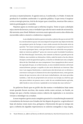 174 O ABOLICIONISMO
arruína-o materialmente. O agente está aí, é conhecido, é o Poder. O meio de
produzi-lo é também conhecido: é a opinião pública. O que resta é inspirar
a esta a energia precisa, tirá-la do torpor que a inutiliza, mostrar-lhe como a
inércia prolongada é o suicídio.
Vejamos agora os receios que a reforma inspira. Teme-se que a abolição
seja a morte da lavoura, mas a verdade é que não há outro modo de aviventá-la.
Há noventa anos Noah Webster escreveu num opúsculo acerca dos efeitos da
escravidão sobre a moral e a indústria o seguinte:
A um cidadão da América parece estranho e admira-lhe que no século VIII
[e a nós brasileiros quase cem anos depois?] tal questão seja objeto de dúvida
em qualquer parte da Europa; e mais ainda assunto de discussão séria [a
questão: “Se é mais vantajoso para um Estado que o camponês possua terra
ou outros quaisquer bens, e até que limite deve ser admitida essa proprie-
dade no interesse público?” posta em concurso pela Sociedade Econômica
de São Petersburgo]. Entretanto, não somente na Rússia e grande parte da
Polônia, mas também na Alemanha e Itália, onde há muito a luz da ciência
dissipou a noite da ignorância gótica, os barões se ofenderiam com a simples
ideia de dar liberdade aos seus camponeses. Essa repugnância deve nascer
da suposição de que, se os libertassem, os seus estabelecimentos sofreriam
materialmente; porque o orgulho só não seria obstáculo ao interesse. Mas
isso é um engano fatalíssimo, e americanos não deveriam ser os últimos a
convencer-se de que o é; homens livres não só produzem mais, como gastam
menos do que escravos; não só são mais trabalhadores, são mais providos
também, e não há um proprietário de escravos na Europa ou América que
não possa dobrar em poucos anos o valor do seu estabelecimento agrícola,
alforriando os seus escravos e ajudando-os no manejo das suas culturas.51
As palavras finais que eu grifei são tão exatas e verdadeiras hoje como
eram quando foram escritas; tão exatas então como seriam, no fundo, ao
tempo em que a Sicília romana estava coberta de ergástulos e os escravos
viviam a mendigar ou a roubar.
A esse respeito a prova mais completa possível é a transformação material
e econômica da lavoura nos Estados do Sul depois da guerra: a agricultura é
hoje ali muitas vezes mais rica, próspera e florescente do que no tempo em
que a colheita do algodão representava os salários sonegados à raça negra,
51	 Noah Webster, Jr., Effects of Slavery on Morals and Industry. Hartford (Connecticut), 1793.
 