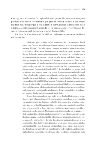 Capítulo XVII – Receios e consequências – conclusão 175
e as lágrimas e misérias do regime bárbaro que se dizia necessário àquele
produto. Não é mais rica somente por produzir maior colheita e dar maior
renda; é mais rica porque a estabilidade é outra, porque as indústrias estão
afluindo, as máquinas multiplicando-se, e a população vai crescendo, em de-
senvolvimento moral, intelectual e social desimpedido.
Em data de 1º de setembro de 1882 escrevia o correspondente do Times
em Filadélfia:”
“No fim da guerra”, disse enfaticamente um dos representantes do sul
na recente Convenção dos Banqueiros em Saratoga, “o sul ficou apenas com
terras e dívidas.” Contudo, o povo começou a trabalhar para desenvolver
as primeiras e libertar-se das segundas, e, depois de alguns anos de inte-
ligente dedicação a esses grandes deveres, ele conseguiu resultados que o
surpreendem tanto, como ao resto do mundo. Assim, a abolição da escravi-
dão com a queda dos sistemas de agricultura que ela sustentava foi da maior
vantagem para o sul. Nenhum país do globo passou por uma revolução social
mais completa – e, todavia, comparativamente pacífica e quase desapercebi-
da – do que os Estados do Sul desde 1865. O fim da rebelião encontrou o sul
privado de tudo menos a terra, e carregado de uma imensa dívida individual
– fora a dos Estados -, dívida contraída principalmente pelo crédito fundado
no valor da propriedade escrava. No maior estado do sul – a Geórgia – esse
valor subia a $30,000,000 (60 mil contos). A abolição destruiu a garantia, mas
deixou de pé a dívida, e, quando cessaram as hostilidades, o sul estava exau-
rido, meio faminto e falido, nacionalmente e individualmente, com os liber-
tos feitos senhores, e induzidos a toda a sorte de excessos políticos pelos bran-
cos sem escrúpulos que se puseram à frente deles.
Depois da restauração da paz, o alto preço do algodão incitou os lavra-
dores a cultivá-lo quanto possível, e como a nova condição do negro impedia
o seu antigo senhor de dispor do trabalho dele, tornou-se a princípio costu-
me quase invariável dos proprietários arrendarem as plantações aos liber-
tos e procurarem tirar delas o mesmo rendimento que antes da rebelião, e
isso sem trabalho pessoal. Muitos dos agricultores mudaram-se para as ci-
dades, deixando a administração das suas terras aos libertos, e uma vez que
lhes fosse paga a renda do algodão, não se importavam com os métodos em-
pregados. Os negros, livres de toda fiscalização, lavravam imensas áreas,
remexendo a flor da terra com pequenos arados, não empregando adubo,
nunca deixando o solo descansar, e seguindo do modo o mais fácil os méto-
dos de cultura que aprenderam quando escravos. Dessa forma, cedo as plan-
tações ficaram exaustas na superfície do solo, e os libertos não puderam mais
 
