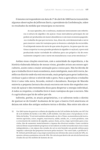 Capítulo XVII – Receios e consequências – conclusão 177
O mesmo correspondente em data de 1º de abril de 1880 havia transmitido
algumas observações de Jefferson Davis, o presidente da Confederação, sobre
os resultados da medida que emancipou os escravos:
As suas opiniões, ele o confessou, mudaram inteiramente com referên-
cia à cultura do algodão e do açúcar. Essas mercadorias principais do sul
podem ser produzidas em maior abundância e com mais economia pagando-
-se o trabalho do que por escravos. Isso, disse ele, está demonstrado e serve
para mostrar como foi vantajosa para os brancos a abolição da escravidão.
O sul depende menos do norte do que antes da guerra. Ao passo que ele con-
tinua a exportar os seus grandes produtos (o algodão e o açúcar), o povo está
produzindo maior variedade de colheitas para uso próprio e há de even-
tualmente competir com o norte em manufaturas e nas artes mecânicas.52
Ambas essas citações encerram, com a autoridade da experiência, e da
história elaborada debaixo de nossas vistas, grandes avisos aos nossos agri-
cultores, assim como a maior animação para o nosso país. Não há dúvida de
que o trabalho livre é mais econômico, mais inteligente, mais útil à terra, be-
néfico ao distrito onde ela está encravada, mais próprio para gerar indústrias,
civilizar o país e elevar o nível de todo o povo. Para a agricultura o trabalho
livre é uma vida nova, fecunda, estável e duradoura. Buarque de Macedo
entreviu a pequena lavoura dos atuais escravos em torno dos engenhos cen-
trais de açúcar e deu testemunho disso para despertar a energia individual.
A todos os respeitos, o trabalho livre é mais vantajoso do que o escravo. Não
é a agricultura que há de sofrer por ele.
Sofrerão, porém, os atuais proprietários, e se sofrerem terão o direito
de queixar-se do Estado? Acabamos de ler que a Guerra Civil americana só
deixou em mãos dos antigos senhores terras e dívidas. Mas entre nós não se
52	 Em 1861 (antes da guerra) a colheita de algodão era de 3,65 milhões de fardos; em 1871 foi
de 4,34 milhões de fardos e em 1881, 6,589 milhões. Em dois anos o Sul produziu 12 mi-
lhões de fardos. “O sul está também adiantando-se, diz o Times, na manufatura de instru-
mentos agrícolas, couro, wagons, marcenaria, sabão, amido, etc., e esses produtos, com
o crescimento do comércio de algodão, açúcar, fumo, arroz, trigo e provisões para a ma-
rinha, hão de aumentar materialmente a riqueza dos diversos estados. Como corolário
natural desse surpreendente progresso os lavradores se estão tornando mais ricos e mais
independentes, e em alguns dos estados do sul se está fazendo um grande esforço para
impedir a absorção das pequenas lavouras pelas maiores.” Por outro lado, o professor E.
W. Gilliam pretende que a raça negra aumentou nos últimos dez anos à razão de 34%, en-
quanto a branca aumentou cerca de 29%. Ele calcula que dentro de um século haverá nos
estados do sul 192 milhões de homens de cor.
 