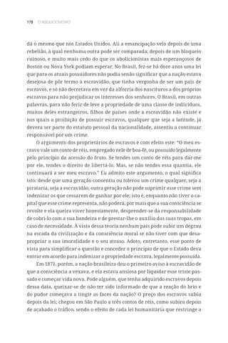 178 O ABOLICIONISMO
dá o mesmo que nos Estados Unidos. Ali a emancipação veio depois de uma
rebelião, à qual nenhuma outra pode ser comparada; depois de um bloqueio
ruinoso, e muito mais cedo do que os abolicionistas mais esperançosos de
Boston ou Nova York podiam esperar. No Brasil, fez-se há doze anos uma lei
que para os atuais possuidores não podia senão significar que a nação estava
desejosa de pôr termo à escravidão, que tinha vergonha de ser um país de
escravos, e só não decretava em vez da alforria dos nascituros a dos próprios
escravos para não prejudicar os interesses dos senhores. O Brasil, em outras
palavras, para não ferir de leve a propriedade de uma classe de indivíduos,
muitos deles estrangeiros, filhos de países onde a escravidão não existe e
nos quais a proibição de possuir escravos, qualquer que seja a latitude, já
devera ser parte do estatuto pessoal da nacionalidade, assentiu a continuar
responsável por um crime.
O argumento dos proprietários de escravos é com efeito este: “O meu es-
cravo vale um conto de réis, empregado nele de boa-fé, ou possuído legalmente
pelo princípio da acessão do fruto. Se tendes um conto de réis para dar-me
por ele, tendes o direito de libertá-lo. Mas, se não tendes essa quantia, ele
continuará a ser meu escravo.” Eu admito este argumento, o qual significa
isto: desde que uma geração consentiu ou tolerou um crime qualquer, seja a
pirataria, seja a escravidão, outra geração não pode suprimir esse crime sem
indenizar os que cessarem de ganhar por ele; isto é, enquanto não tiver o ca-
pital que esse crime representa, não poderá, por mais que a sua consciência se
revolte e ela queira viver honestamente, desprender-se da responsabilidade
de cobri-lo com a sua bandeira e de prestar-lhe o auxílio das suas tropas, em
caso de necessidade. À vista dessa teoria nenhum país pode subir um degrau
na escada da civilização e da consciência moral se não tiver com que desa-
propriar a sua imoralidade e o seu atraso. Adoto, entretanto, esse ponto de
vista para simplificar a questão e conceder o princípio de que o Estado deva
entrar em acordo para indenizar a propriedade escrava, legalmente possuída.
Em 1871, porém, a nação brasileira deu o primeiro aviso à escravidão de
que a consciência a vexava, e ela estava ansiosa por liquidar esse triste pas-
sado e começar vida nova. Pode alguém, que tenha adquirido escravos depois
dessa data, queixar-se de não ter sido informado de que a reação do brio e
do pudor começava a tingir as faces da nação? O preço dos escravos subiu
depois da lei; chegou em São Paulo a três contos de réis, como subira depois
de acabado o tráfico, sendo o efeito de cada lei humanitária que restringe a
 