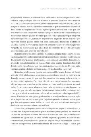 Capítulo XVII – Receios e consequências – conclusão 179
propriedade humana aumentar-lhe o valor como o de qualquer outra mer-
cadoria, cuja produção diminui quando a procura continua ser a mesma.
Mas tem o Estado que responder pelo incremento de valor do escravo, sátira
pungente de cada medida de moralidade social, e que mostra como o comércio
da carne humana gira todo fora da ação do patriotismo? Não é só do que a lei
proíbe que o cidadão cioso do nome do seu país deve abster-se conscienciosa-
mente: mas de tudo quanto ele sabe que a lei só não proíbe porque não pode,
e que envergonha a lei, sobretudo depois que a nação lhe dá um aviso de que
é preciso acabar quanto antes com esse abuso, cada brasileiro ajudando o
Estado a fazê-lo. Haverá entre nós quem desconheça que a Constituição teve
vergonha da escravidão e que a Lei de 28 de setembro de 1871 foi um solene
aviso nacional, um apelo ao patriotismo?
Durante cinquenta anos a grande maioria da propriedade escrava foi pos-
suída ilegalmente: nada seria mais difícil aos senhores tomados coletivamente
do que justificar perante um tribunal escrupuloso a legalidade daquela pro-
priedade, tomada também em massa. Doze anos, porém, depois da Lei de 28
de setembro, como fundariam eles quaisquer acusações de má-fé, espoliação
e outras, contra o Estado por transações efetuadas sobre escravos?
Ninguém infelizmente espera que a escravidão acabe de todo no Brasil
antes de 1890; não há poder atualmente conhecido que nos deixe esperar uma
duração menor, e uma lei que hoje lhe marcasse esse prazo aplacaria de re-
pente as ondas agitadas. Pois bem, não há escravo que dentro de cinco anos
não tenha pago o seu valor, sendo os seus serviços inteligentemente aprovei-
tados. Pense, entretanto, a lavoura, faça cada agricultor a conta dos seus es-
cravos: do que eles efetivamente lhe custaram e do que lhe renderam, das
crias que produziram – descontando os africanos importados depois de 1831
e seus filhos conhecidos, pelos quais seria um ultraje reclamarem uma inde-
nização pública – e vejam se o país, depois de grandes e solenes avisos para
que descontinuassem essa indústria cruel, não tem o direito de extingui-la
de chofre sem ser acusado de os sacrificar.
Se eles não conseguem reunir as suas hipotecas, pagar as suas dívidas, a
culpa não é dos pobres escravos que os ajudam quanto podem, e não devem
responder pelo que o sistema da escravidão tem de mau e de contrário aos
interesses do agricultor. Dê cada senhor hoje uma papeleta a cada um dos
seus escravos, inscrevendo na primeira página não já o que ele lhe custou –
somente esse processo eliminaria metade da escravatura legal –, mas o que
 