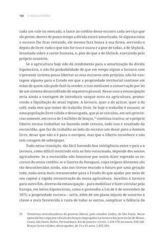 180 O ABOLICIONISMO
cada um vale no mercado, e lance ao crédito desse escravo cada serviço que
ele preste; dentro de pouco tempo a dívida estará amortizada. Se alguma coisa
o escravo lhe ficar restando, ele mesmo fará honra à sua firma, servindo-o
depois de livre: tudo o que não for isso é usura e a pior de todas, a de Shylock,
levantada sobre a carne humana, e, pior do que a de Shilock, executada pelo
próprio usurário.
Se a agricultura hoje não dá rendimento para a amortização da dívida
hipotecária, e não há probabilidade de que em tempo algum a lavoura com
o presente sistema possa libertar os seus escravos sem prejuízo, não há van-
tagem alguma para o Estado em que a propriedade territorial continue em
mãos de quem não pode fazê-la render, e isso mediante a conservação por lei
de um sistema desacreditado de sequestro pessoal. Nesse caso a emancipação
teria ainda a vantagem de introduzir sangue novo na agricultura, promo-
vendo a liquidação do atual regime. A lavoura, quer a do açúcar, quer a do
café, nada tem que temer do trabalho livre. Se hoje o trabalho é escasso; se
uma população livre válida e desocupada, que já se calculou, em seis provín-
cias somente, em cerca de 3 milhões de braços,53
continua inativa; se o próprio
liberto recusa trabalhar na fazenda onde cresceu, tudo isso é resultado da
escravidão, que faz do trabalho ao lado do escravo um desar para o homem
livre, desar que não o é para o europeu, mas que o liberto reconhece e não
tem coragem de sobrepujar.
Tudo nessa transição, tão fácil havendo boa inteligência entre o país e a
lavoura, como difícil resistindo esta ao fato consumado, depende dos nossos
agricultores. Se a escravidão não houvesse por assim dizer esgotado os re-
cursos do nosso crédito; se a Guerra do Paraguai, cujas origens distantes são
tão desconhecidas ainda, não nos tivesse murado o futuro por uma geração
toda; nada seria mais remunerador para o Estado do que ajudar por meio de
seu capital a rápida reconstrução da nossa agricultura. Auxílios à lavoura
para outro fim, diverso da emancipação – para mobilizar e fazer circular pela
Europa, em letras hipotecárias, como o pretendia a Lei de 6 de novembro de
1875, a propriedade escrava – seria, além de um plano injusto de socorros à
classe a mais favorecida à custa de todas as outras, complicar a falência da
53	 Tentativas centralizadoras do governo liberal, pelo senador Godoy, de São Paulo. Nesse
opúsculo há o seguinte cálculo dos braços empregados na lavoura das províncias de Minas,
Ceará, São Paulo, Bahia, Pernambuco, Rio de Janeiro: Livres, 1.434.170; escravos, 650.540.
Braços livres válidos, desocupados, de 13 a 45 anos, 2.822.583.
 