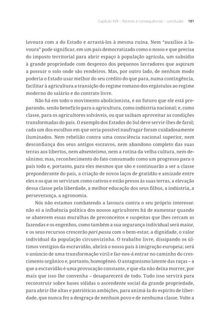Capítulo XVII – Receios e consequências – conclusão 181
lavoura com a do Estado e arrastá-los à mesma ruína. Nem “auxílios à la-
voura” pode significar, em um país democratizado como o nosso e que precisa
do imposto territorial para abrir espaço à população agrícola, um subsídio
à grande propriedade com desprezo dos pequenos lavradores que aspiram
a possuir o solo onde são rendeiros. Mas, por outro lado, de nenhum modo
poderia o Estado usar melhor do seu crédito do que para, numa contingência,
facilitar à agricultura a transição do regime romano dos ergástulos ao regime
moderno do salário e do contrato livre.
Não há em todo o movimento abolicionista, e no futuro que ele está pre-
parando, senão benefício para a agricultura, como indústria nacional; e, como
classe, para os agricultores solváveis, ou que saibam aproveitar as condições
transformadas do país. O exemplo dos Estados do Sul deve servir-lhes de farol;
cada um dos escolhos em que seria possível naufragar foram cuidadosamente
iluminados. Nem rebelião contra uma consciência nacional superior, nem
desconfiança dos seus antigos escravos, nem abandono completo das suas
terras aos libertos, nem absenteísmo, nem a rotina da velha cultura, nem de-
sânimo; mas, reconhecimento do fato consumado como um progresso para o
país todo e, portanto, para eles mesmos que são e continuarão a ser a classe
preponderante do país, a criação de novos laços de gratidão e amizade entre
eles e os que os serviram como cativos e estão presos às suas terras, a elevação
dessa classe pela liberdade, a melhor educação dos seus filhos, a indústria, a
perseverança, a agronomia.
Nós não estamos combatendo a lavoura contra o seu próprio interesse:
não só a influência política dos nossos agricultores há de aumentar quando
se abaterem essas muralhas de preconceitos e suspeitas que lhes cercam as
fazendas e os engenhos, como também a sua segurança individual será maior,
e os seus recursos crescerão pari passu com o bem-estar, a dignidade, o valor
individual da população circunvizinha. O trabalho livre, dissipando os úl-
timos vestígios da escravidão, abrirá o nosso país à imigração europeia; será
o anúncio de uma transformação viril e far-nos-á entrar no caminho do cres-
cimento orgânico e, portanto, homogêneo. O antagonismo latente das raças – a
que a escravidão é uma provocação constante, e que ela não deixa morrer, por
mais que isso lhe convenha – desaparecerá de todo. Tudo isso servirá para
reconstruir sobre bases sólidas o ascendente social da grande propriedade,
para abrir-lhe altas e patrióticas ambições, para animá-la do espírito de liber-
dade, que nunca fez a desgraça de nenhum povo e de nenhuma classe. Volte a
 