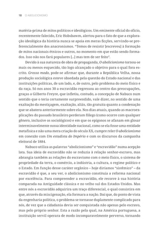 18 O ABOLICIONISMO
matéria-prima de mitos políticos e ideológicos. Um eminente oficial do ofício,
recentemente falecido, Eric Hobsbawm, alertou para o fato de que a explora-
ção ideológica da história nunca se apoia em meras ficções, servindo-se pre-
ferencialmente dos anacronismos. “Temos de resistir [escreveu] à formação
de mitos nacionais étnicos e outros, no momento em que estão sendo forma-
dos. Isso não nos fará populares [...] mas tem de ser feito”.
Devido à sua natureza de obra de propaganda, O abolicionismo tornou-se
mais ou menos esquecido, tão logo alcançado o objetivo para o qual fora es-
crito. Grosso modo, pode-se afirmar que, durante a República Velha, nossa
produção sociológica esteve obsedada pela questão do Estado nacional e das
instituições políticas, de um lado, e, de outro, pelo problema do meio físico e
da raça. Só nos anos 30 a escravidão regressou ao centro das preocupações,
graças a Gilberto Freyre, que infletiu, contudo, a concepção de Nabuco num
sentido que o teria certamente surpreendido, vale dizer, no sentido de uma
exaltação da mestiçagem, exaltação, aliás, tão gratuita quanto a condenação
que se abatera anteriormente sobre ela. Nos dias atuais, quando as macroex-
plicações do passado brasileiro perderam fôlego (como ocorre com qualquer
gênero, inclusive os sociológicos) e em que os epígonos se afanam em glosar
interminavelmente nossa identidade nacional, como se ela fosse uma entidade
metafísica e não uma mera criação do século XX, cumpre reler O abolicionismo
em conexão com Um estadista do Império e com os discursos da campanha
eleitoral de 1884.
Nabuco utiliza as palavras “abolicionismo” e “escravidão” numa acepção
lata. Sua ideia de escravidão não se reduzia à relação senhor-escravo, mas
abrangia também as relações do escravismo com o meio físico, o sistema de
propriedade da terra, o comércio, a indústria, a cultura, o regime político e
o Estado. Em função desse caráter orgânico – hoje diríamos “sistêmico” – da
escravidão é que, a seu ver, o abolicionismo constituía a reforma nacional
por excelência. Para compreender a escravidão, ele recorre à sua história
comparada na Antiguidade clássica e no velho sul dos Estados Unidos. Mas
entre nós a escravidão adquirira um traço diferencial, o qual consistira em
que, através da miscigenação, ela formara a nação. Daí que, do ponto de vista
da engenharia política, o problema se tornasse duplamente complicado para
nós, de vez que a cidadania devia ser conquistada não apenas pelo escravo,
mas pelo próprio senhor. Esta a razão pela qual, na América portuguesa, a
instituição servil operara de modo incomparavelmente perverso, tornando
 