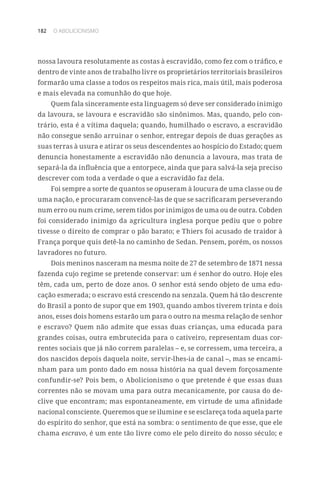 182 O ABOLICIONISMO
nossa lavoura resolutamente as costas à escravidão, como fez com o tráfico, e
dentro de vinte anos de trabalho livre os proprietários territoriais brasileiros
formarão uma classe a todos os respeitos mais rica, mais útil, mais poderosa
e mais elevada na comunhão do que hoje.
Quem fala sinceramente esta linguagem só deve ser considerado inimigo
da lavoura, se lavoura e escravidão são sinônimos. Mas, quando, pelo con-
trário, esta é a vítima daquela; quando, humilhado o escravo, a escravidão
não consegue senão arruinar o senhor, entregar depois de duas gerações as
suas terras à usura e atirar os seus descendentes ao hospício do Estado; quem
denuncia honestamente a escravidão não denuncia a lavoura, mas trata de
separá-la da influência que a entorpece, ainda que para salvá-la seja preciso
descrever com toda a verdade o que a escravidão faz dela.
Foi sempre a sorte de quantos se opuseram à loucura de uma classe ou de
uma nação, e procuraram convencê-las de que se sacrificaram perseverando
num erro ou num crime, serem tidos por inimigos de uma ou de outra. Cobden
foi considerado inimigo da agricultura inglesa porque pediu que o pobre
tivesse o direito de comprar o pão barato; e Thiers foi acusado de traidor à
França porque quis detê-la no caminho de Sedan. Pensem, porém, os nossos
lavradores no futuro.
Dois meninos nasceram na mesma noite de 27 de setembro de 1871 nessa
fazenda cujo regime se pretende conservar: um é senhor do outro. Hoje eles
têm, cada um, perto de doze anos. O senhor está sendo objeto de uma edu-
cação esmerada; o escravo está crescendo na senzala. Quem há tão descrente
do Brasil a ponto de supor que em 1903, quando ambos tiverem trinta e dois
anos, esses dois homens estarão um para o outro na mesma relação de senhor
e escravo? Quem não admite que essas duas crianças, uma educada para
grandes coisas, outra embrutecida para o cativeiro, representam duas cor-
rentes sociais que já não correm paralelas – e, se corressem, uma terceira, a
dos nascidos depois daquela noite, servir-lhes-ia de canal –, mas se encami-
nham para um ponto dado em nossa história na qual devem forçosamente
confundir-se? Pois bem, o Abolicionismo o que pretende é que essas duas
correntes não se movam uma para outra mecanicamente, por causa do de-
clive que encontram; mas espontaneamente, em virtude de uma afinidade
nacional consciente. Queremos que se ilumine e se esclareça toda aquela parte
do espírito do senhor, que está na sombra: o sentimento de que esse, que ele
chama escravo, é um ente tão livre como ele pelo direito do nosso século; e
 