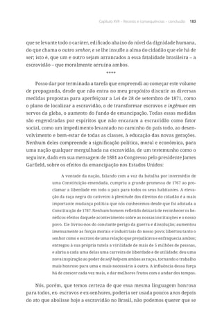 Capítulo XVII – Receios e consequências – conclusão 183
que se levante todo o caráter, edificado abaixo do nível da dignidade humana,
do que chama o outro senhor, e se lhe insufle a alma do cidadão que ele há de
ser; isto é, que um e outro sejam arrancados a essa fatalidade brasileira – a
escravidão – que moralmente arruína ambos.
****
Posso dar por terminada a tarefa que empreendi ao começar este volume
de propaganda, desde que não entra no meu propósito discutir as diversas
medidas propostas para aperfeiçoar a Lei de 28 de setembro de 1871, como
o plano de localizar a escravidão, o de transformar escravos e ingênuos em
servos da gleba, o aumento do fundo de emancipação. Todas essas medidas
são engendradas por espíritos que não encaram a escravidão como fator
social, como um impedimento levantado no caminho do país todo, ao desen-
volvimento e bem-estar de todas as classes, à educação das novas gerações.
Nenhum deles compreende a significação política, moral e econômica, para
uma nação qualquer mergulhada na escravidão, de um testemunho como o
seguinte, dado em sua mensagem de 1881 ao Congresso pelo presidente James
Garfield, sobre os efeitos da emancipação nos Estados Unidos:
A vontade da nação, falando com a voz da batalha por intermédio de
uma Constituição emendada, cumpriu a grande promessa de 1767 ao pro-
clamar a liberdade em todo o país para todos os seus habitantes. A eleva-
ção da raça negra do cativeiro à plenitude dos direitos do cidadão é a mais
importante mudança política que nós conhecemos desde que foi adotada a
Constituição de 1787. Nenhum homem refletido deixará de reconhecer os be-
néficos efeitos daquele acontecimento sobre as nossas instituições e o nosso
povo. Ele livrou-nos do constante perigo da guerra e dissolução; aumentou
imensamente as forças morais e industriais do nosso povo; libertou tanto o
senhor como o escravo de uma relação que prejudicava e enfraquecia ambos;
entregou à sua própria tutela a virilidade de mais de 5 milhões de pessoas,
e abriu a cada uma delas uma carreira de liberdade e de utilidade; deu uma
nova inspiração ao poder de self-help em ambas as raças, tornando o trabalho
mais honroso para uma e mais necessário à outra. A influência dessa força
há de crescer cada vez mais, e dar melhores frutos com o andar dos tempos.
Nós, porém, que temos certeza de que essa mesma linguagem honrosa
para todos, ex- escravos e ex-senhores, poderia ser usada poucos anos depois
do ato que abolisse hoje a escravidão no Brasil, não podemos querer que se
 