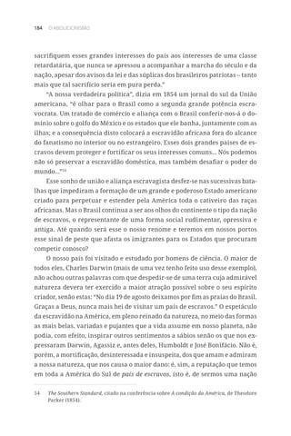 184 O ABOLICIONISMO
sacrifiquem esses grandes interesses do país aos interesses de uma classe
retardatária, que nunca se apressou a acompanhar a marcha do século e da
nação, apesar dos avisos da lei e das súplicas dos brasileiros patriotas – tanto
mais que tal sacrifício seria em pura perda.”
“A nossa verdadeira política”, dizia em 1854 um jornal do sul da União
americana, “é olhar para o Brasil como a segunda grande potência escra-
vocrata. Um tratado de comércio e aliança com o Brasil conferir-nos-á o do-
mínio sobre o golfo do México e os estados que ele banha, juntamente com as
ilhas; e a consequência disto colocará a escravidão africana fora do alcance
do fanatismo no interior ou no estrangeiro. Esses dois grandes países de es-
cravos devem proteger e fortificar os seus interesses comuns... Nós podemos
não só preservar a escravidão doméstica, mas também desafiar o poder do
mundo...”54
Esse sonho de união e aliança escravagista desfez-se nas sucessivas bata-
lhas que impediram a formação de um grande e poderoso Estado americano
criado para perpetuar e estender pela América toda o cativeiro das raças
africanas. Mas o Brasil continua a ser aos olhos do continente o tipo da nação
de escravos, o representante de uma forma social rudimentar, opressiva e
antiga. Até quando será esse o nosso renome e teremos em nossos portos
esse sinal de peste que afasta os imigrantes para os Estados que procuram
competir conosco?
O nosso país foi visitado e estudado por homens de ciência. O maior de
todos eles, Charles Darwin (mais de uma vez tenho feito uso desse exemplo),
não achou outras palavras com que despedir-se de uma terra cuja admirável
natureza devera ter exercido a maior atração possível sobre o seu espírito
criador, senão estas: “No dia 19 de agosto deixamos por fim as praias do Brasil.
Graças a Deus, nunca mais hei de visitar um país de escravos.” O espetáculo
da escravidão na América, em pleno reinado da natureza, no meio das formas
as mais belas, variadas e pujantes que a vida assume em nosso planeta, não
podia, com efeito, inspirar outros sentimentos a sábios senão os que nos ex-
pressaram Darwin, Agassiz e, antes deles, Humboldt e José Bonifácio. Não é,
porém, a mortificação, desinteressada e insuspeita, dos que amam e admiram
a nossa natureza, que nos causa o maior dano: é, sim, a reputação que temos
em toda a América do Sul de país de escravos, isto é, de sermos uma nação
54	 The Southern Standard, citado na conferência sobre A condição da América, de Theodore
Parker (1854).
 