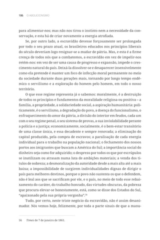 186 O ABOLICIONISMO
para alimentar-nos; mas não nos tirou o instinto nem a necessidade da con-
servação, e esta há de criar novamente a energia atrofiada.
Se, por outro lado, a escravidão devesse forçosamente ser prolongada
por todo o seu prazo atual, os brasileiros educados nos princípios liberais
do século deveriam logo resignar-se a mudar de pátria. Mas, e esta é a firme
crença de todos nós que a combatemos, a escravidão em vez de impelir-nos
retém-nos: em vez de ser uma causa de progresso e expansão, impede o cres-
cimento natural do país. Deixá-la dissolver-se e desaparecer insensivelmente
como ela pretende é manter um foco de infecção moral permanente no meio
da sociedade durante duas gerações mais, tornando por longo tempo endê-
mico o servilismo e a exploração do homem pelo homem, em todo o nosso
território.
O que esse regime representa já o sabemos: moralmente, é a destruição
de todos os princípios e fundamentos da moralidade religiosa ou positiva – a
família, a propriedade, a solidariedade social, a aspiração humanitária: poli-
ticamente, é o servilismo, a degradação do povo, a doença do funcionalismo, o
enfraquecimento do amor da pátria, a divisão do interior em feudos, cada um
com o seu regime penal, o seu sistema de provas, a sua inviolabilidade perante
a polícia e a justiça; economicamente, socialmente, é o bem-estar transitório
de uma classe única, e essa decadente e sempre renovada; a eliminação do
capital produzido, pela compra de escravos; a paralisação de cada energia
individual para o trabalho na população nacional; o fechamento dos nossos
portos aos imigrantes que buscam a América do Sul; a importância social do
dinheiro seja como for adquirido; o desprezo por todos os que por escrúpulos
se inutilizam ou atrasam numa luta de ambições materiais; a venda dos tí-
tulos de nobreza; a desmoralização da autoridade desde a mais alta até a mais
baixa; a impossibilidade de surgirem individualidades dignas de dirigir o
país para melhores destinos, porque o povo não sustenta os que o defendem,
não é leal aos que se sacrificam por ele, e o país, no meio de todo esse rebai-
xamento do caráter, do trabalho honrado, das virtudes obscuras, da pobreza
que procura elevar-se honestamente, está, como se disse dos Estados do Sul,
“apaixonado pela sua própria vergonha”.56
Tudo, por certo, neste triste negócio da escravidão, não é assim desani-
mador. Nós vemos hoje, felizmente, por toda a parte sinais de que a manu-
56	 Times de 7 de janeiro de 1861.
 