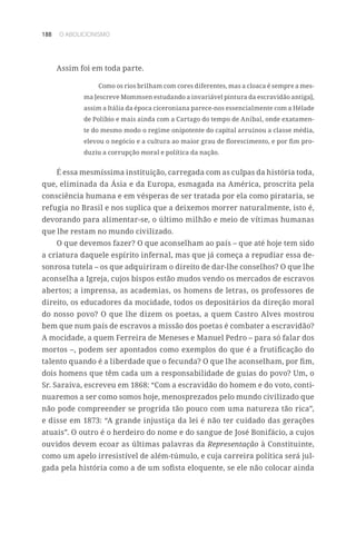 188 O ABOLICIONISMO
Assim foi em toda parte.
Como os rios brilham com cores diferentes, mas a cloaca é sempre a mes-
ma [escreve Mommsen estudando a invariável pintura da escravidão antiga],
assim a Itália da época ciceroniana parece-nos essencialmente com a Hélade
de Políbio e mais ainda com a Cartago do tempo de Aníbal, onde exatamen-
te do mesmo modo o regime onipotente do capital arruinou a classe média,
elevou o negócio e a cultura ao maior grau de florescimento, e por fim pro-
duziu a corrupção moral e política da nação.
É essa mesmíssima instituição, carregada com as culpas da história toda,
que, eliminada da Ásia e da Europa, esmagada na América, proscrita pela
consciência humana e em vésperas de ser tratada por ela como pirataria, se
refugia no Brasil e nos suplica que a deixemos morrer naturalmente, isto é,
devorando para alimentar-se, o último milhão e meio de vítimas humanas
que lhe restam no mundo civilizado.
O que devemos fazer? O que aconselham ao país – que até hoje tem sido
a criatura daquele espírito infernal, mas que já começa a repudiar essa de-
sonrosa tutela – os que adquiriram o direito de dar-lhe conselhos? O que lhe
aconselha a Igreja, cujos bispos estão mudos vendo os mercados de escravos
abertos; a imprensa, as academias, os homens de letras, os professores de
direito, os educadores da mocidade, todos os depositários da direção moral
do nosso povo? O que lhe dizem os poetas, a quem Castro Alves mostrou
bem que num país de escravos a missão dos poetas é combater a escravidão?
A mocidade, a quem Ferreira de Meneses e Manuel Pedro – para só falar dos
mortos –, podem ser apontados como exemplos do que é a frutificação do
talento quando é a liberdade que o fecunda? O que lhe aconselham, por fim,
dois homens que têm cada um a responsabilidade de guias do povo? Um, o
Sr. Saraiva, escreveu em 1868: “Com a escravidão do homem e do voto, conti-
nuaremos a ser como somos hoje, menosprezados pelo mundo civilizado que
não pode compreender se progrida tão pouco com uma natureza tão rica”,
e disse em 1873: “A grande injustiça da lei é não ter cuidado das gerações
atuais”. O outro é o herdeiro do nome e do sangue de José Bonifácio, a cujos
ouvidos devem ecoar as últimas palavras da Representação à Constituinte,
como um apelo irresistível de além-túmulo, e cuja carreira política será jul-
gada pela história como a de um sofista eloquente, se ele não colocar ainda
 
