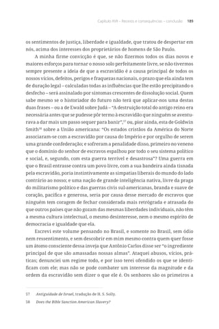 Capítulo XVII – Receios e consequências – conclusão 189
os sentimentos de justiça, liberdade e igualdade, que tratou de despertar em
nós, acima dos interesses dos proprietários de homens de São Paulo.
A minha firme convicção é que, se não fizermos todos os dias novos e
maiores esforços para tornar o nosso solo perfeitamente livre, se não tivermos
sempre presente a ideia de que a escravidão é a causa principal de todos os
nossos vícios, defeitos, perigos e fraquezas nacionais, o prazo que ela ainda tem
de duração legal – calculadas todas as influências que lhe estão precipitando o
desfecho – será assinalado por sintomas crescentes de dissolução social. Quem
sabe mesmo se o historiador do futuro não terá que aplicar-nos uma destas
duas frases – ou a de Ewald sobre Judá – “A destruição total do antigo reino era
necessária antes que se pudesse pôr termo à escravidão que ninguém se aventu-
rava a dar mais um passo sequer para banir”,57
ou, pior ainda, esta de Goldwin
Smith58
sobre a União americana: “Os estados cristãos da América do Norte
associaram-se com a escravidão por causa do Império e por orgulho de serem
uma grande confederação; e sofreram a penalidade disso, primeiro no veneno
que o domínio do senhor de escravos espalhou por todo o seu sistema político
e social, e, segundo, com esta guerra terrível e desastrosa”? Uma guerra em
que o Brasil entrasse contra um povo livre, com a sua bandeira ainda tisnada
pela escravidão, poria instintivamente as simpatias liberais do mundo do lado
contrário ao nosso; e uma nação de grande inteligência nativa, livre da praga
do militarismo político e das guerras civis sul-americanas, branda e suave de
coração, pacífica e generosa, seria por causa desse mercado de escravos que
ninguém tem coragem de fechar considerada mais retrógrada e atrasada do
que outros países que não gozam das mesmas liberdades individuais, não têm
a mesma cultura intelectual, o mesmo desinteresse, nem o mesmo espírito de
democracia e igualdade que ela.
Escrevi este volume pensando no Brasil, e somente no Brasil, sem ódio
nem ressentimento, e sem descobrir em mim mesmo contra quem quer fosse
um átomo consciente dessa inveja que Antônio Carlos disse ser “o ingrediente
principal de que são amassadas nossas almas”. Ataquei abusos, vícios, prá-
ticas; denunciei um regime todo, e por isso terei ofendido os que se identi-
ficam com ele; mas não se pode combater um interesse da magnitude e da
ordem da escravidão sem dizer o que ele é. Os senhores são os primeiros a
57	 Antiguidade de Israel, tradução de H. S. Solly.
58	 Does the Bible Sanction American Slavery?
 