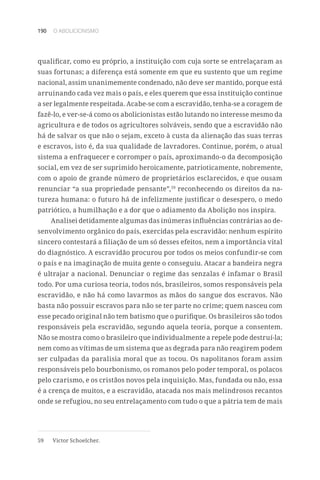 190 O ABOLICIONISMO
qualificar, como eu próprio, a instituição com cuja sorte se entrelaçaram as
suas fortunas; a diferença está somente em que eu sustento que um regime
nacional, assim unanimemente condenado, não deve ser mantido, porque está
arruinando cada vez mais o país, e eles querem que essa instituição continue
a ser legalmente respeitada. Acabe-se com a escravidão, tenha-se a coragem de
fazê-lo, e ver-se-á como os abolicionistas estão lutando no interesse mesmo da
agricultura e de todos os agricultores solváveis, sendo que a escravidão não
há de salvar os que não o sejam, exceto à custa da alienação das suas terras
e escravos, isto é, da sua qualidade de lavradores. Continue, porém, o atual
sistema a enfraquecer e corromper o país, aproximando-o da decomposição
social, em vez de ser suprimido heroicamente, patrioticamente, nobremente,
com o apoio de grande número de proprietários esclarecidos, e que ousam
renunciar “a sua propriedade pensante”,59
reconhecendo os direitos da na-
tureza humana: o futuro há de infelizmente justificar o desespero, o medo
patriótico, a humilhação e a dor que o adiamento da Abolição nos inspira.
Analisei detidamente algumas das inúmeras influências contrárias ao de-
senvolvimento orgânico do país, exercidas pela escravidão: nenhum espírito
sincero contestará a filiação de um só desses efeitos, nem a importância vital
do diagnóstico. A escravidão procurou por todos os meios confundir-se com
o país e na imaginação de muita gente o conseguiu. Atacar a bandeira negra
é ultrajar a nacional. Denunciar o regime das senzalas é infamar o Brasil
todo. Por uma curiosa teoria, todos nós, brasileiros, somos responsáveis pela
escravidão, e não há como lavarmos as mãos do sangue dos escravos. Não
basta não possuir escravos para não se ter parte no crime; quem nasceu com
esse pecado original não tem batismo que o purifique. Os brasileiros são todos
responsáveis pela escravidão, segundo aquela teoria, porque a consentem.
Não se mostra como o brasileiro que individualmente a repele pode destruí-la;
nem como as vítimas de um sistema que as degrada para não reagirem podem
ser culpadas da paralisia moral que as tocou. Os napolitanos foram assim
responsáveis pelo bourbonismo, os romanos pelo poder temporal, os polacos
pelo czarismo, e os cristãos novos pela inquisição. Mas, fundada ou não, essa
é a crença de muitos, e a escravidão, atacada nos mais melindrosos recantos
onde se refugiou, no seu entrelaçamento com tudo o que a pátria tem de mais
59	 Victor Schoelcher.
 