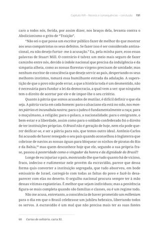 Capítulo XVII – Receios e consequências – conclusão 191
caro a todos nós, ferida, por assim dizer, nos braços dela, levanta contra o
Abolicionismo o grito de “Traição”.
“Não sei o que possa um escritor público fazer de melhor do que mostrar
aos seus compatriotas os seus defeitos. Se fazer isso é ser considerado antina-
cional, eu não desejo furtar- me à acusação.” Eu, pela minha pare, ecoo essas
palavras de Stuart Mill. O contrário é talvez um meio mais seguro de fazer
caminho entre nós, devido à índole nacional que precisa da indulgência e da
simpatia alheia, como as nossas florestas virgens precisam de umidade; mas
nenhum escritor de consciência que deseje servir ao país, despertando os seus
melhores instintos, tomará essa humilhante estrada da adulação. A supers-
tição de que o povo não pode errar, a que a história toda é um desmentido, não
é necessária para fundar a lei da democracia, a qual vem a ser: que ninguém
tem o direito de acertar por ele e de impor-lhe o seu critério.
Quanto à pátria que somos acusados de mutilar, é difícil definir o que ela
seja. A pátria varia em cada homem: para o alsaciano ela está no solo, nos mon-
tes pátrios et incunabula nostra; para o judeu é fundamentalmente a raça; para
o muçulmano, a religião; para o polaco, a nacionalidade; para o emigrante, o
bem-estar e a liberdade, assim como para o soldado confederado foi o direito
de ter instituições próprias. O Brasil não é geração de hoje, nem ela pode que-
rer deificar-se, e ser a pátria para nós, que temos outro ideal. Antônio Carlos
foi acusado de haver renegado o seu país quando aconselhou à Inglaterra que
cobrisse de navios as nossas águas para bloquear os ninhos de piratas do Rio
e da Bahia,60
mas quem desconhece hoje que ele, segundo a sua própria fra-
se, passou à posteridade como o vingador da honra e da dignidade do Brasil?
Longe de eu injuriar o país, mostrando-lhe que tudo quanto há de vicioso,
fraco, indeciso e rudimentar nele provém da escravidão, parece que dessa
forma quis converter a instituição segregada, que tudo absorveu, em bode
emissário de Israel, carregá-lo com todas as faltas do povo e fazê-lo desa-
parecer com elas no deserto. O orgulho nacional procura sempre ter à mão
dessas vítimas expiatórias. É melhor que sejam indivíduos; mas a penitência
figura-se mais completa quando são famílias e classes, ou é um regime todo.
Não me acusa, entretanto, a consciência de haver prometido um millenium
para o dia em que o Brasil celebrasse um jubileu hebraico, libertando todos
os servos. A escravidão é um mal que não precisa mais ter as suas fontes
60	 Cartas do solitário, carta XI.
 