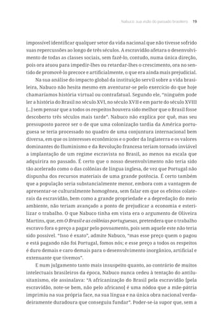 Nabuco: sua visão do passado brasileiro 19
impossível identificar qualquer setor da vida nacional que não tivesse sofrido
suas repercussões ao longo de três séculos. A escravidão afetara o desenvolvi-
mento de todas as classes sociais, sem fazê-lo, contudo, numa única direção,
pois ora atuou para impedir-lhes ou retardar-lhes o crescimento, ora no sen-
tido de promovê-lo precoce e artificialmente, o que era ainda mais prejudicial.
Na sua análise do impacto global da instituição servil sobre a vida brasi-
leira, Nabuco não hesita mesmo em aventurar-se pelo exercício do que hoje
chamaríamos história virtual ou contrafatual. Segundo ele, “ninguém pode
ler a história do Brasil no século XVI, no século XVII e em parte do século XVIII
[...] sem pensar que a todos os respeitos houvera sido melhor que o Brasil fosse
descoberto três séculos mais tarde”. Nabuco não explica por quê, mas seu
pressuposto parece ser o de que uma colonização tardia da América portu-
guesa se teria processado no quadro de uma conjuntura internacional bem
diversa, em que os interesses econômicos e o poder da Inglaterra e os valores
dominantes do Iluminismo e da Revolução francesa teriam tornado inviável
a implantação de um regime escravista no Brasil, ao menos na escala que
adquirira no passado. É certo que o nosso desenvolvimento não teria sido
tão acelerado como o das colônias de língua inglesa, de vez que Portugal não
dispunha dos recursos materiais de uma grande potência. É certo também
que a população seria substancialmente menor, embora com a vantagem de
apresentar-se culturalmente homogênea, sem falar em que os efeitos colate-
rais da escravidão, bem como a grande propriedade e a depredação do meio
ambiente, não teriam avançado a ponto de prejudicar a economia e esteri-
lizar o trabalho. O que Nabuco tinha em vista era o argumento de Oliveira
Martins, que, em O Brasil e as colônias portuguesas, pretendera que o trabalho
escravo fora o preço a pagar pelo povoamento, pois sem aquele este não teria
sido possível. “Isso é exato”, admite Nabuco, “mas esse preço quem o pagou
e está pagando não foi Portugal, fomos nós; e esse preço a todos os respeitos
é duro demais e caro demais para o desenvolvimento inorgânico, artificial e
extenuante que tivemos”.
E num julgamento tanto mais insuspeito quanto, ao contrário de muitos
intelectuais brasileiros da época, Nabuco nunca cedeu à tentação do antilu-
sitanismo, ele assinalava: “A africanização do Brasil pela escravidão [pela
escravidão, note-se bem, não pelo africano] é uma nódoa que a mãe-pátria
imprimiu na sua própria face, na sua língua e na única obra nacional verda-
deiramente duradoura que conseguiu fundar”. Poder-se-ia supor que, sem a
 