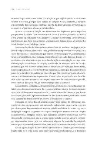 192 O ABOLICIONISMO
renovadas para atuar em nossa circulação, e que hoje dispensa a relação de
senhor e escravo, porque já se diluiu no sangue. Não é, portanto, a simples
emancipação dos escravos e ingênuos que há de destruir esses germens, para
os quais o organismo adquiriu tal afinidade.
A meu ver a emancipação dos escravos e dos ingênuos, posso repeti-lo
porque esta é a ideia fundamental deste livro, é o começo apenas da nossa
obra. Quando não houver mais escravos, a escravidão poderá ser combatida
por todos os que hoje nos achamos separados em dois campos, só porque há
um interesse material de permeio.
Somente depois de libertados os escravos e os senhores do jugo que os
inutiliza igualmente para a vida livre, poderemos empreender esse programa
sério de reformas – das quais as que podem ser votadas por lei, apesar da sua
imensa importância, são, todavia, insignificantes ao lado das que devem ser
realizadas por nós mesmos, por meio de educação, da associação, da imprensa,
da imigração espontânea, da religião purificada, de um novo ideal de Estado:
reformas que não poderão ser realizadas de um jato, aos aplausos da multidão,
na praça pública, mas que terão de ser executadas, para que delas resulte um
povo forte, inteligente, patriota e livre, dia por dia e noite por noite, obscura-
mente, anonimamente, no segredo das nossas vidas, na penumbra da família,
sem outro aplauso nem outra recompensa senão os da consciência avigorada,
moralizada e disciplinada, ao mesmo tempo viril e humana.
Essa reforma individual, de nós mesmos, do nosso caráter, do nosso pa-
triotismo, do nosso sentimento de responsabilidade cívica, é o único meio de
suprimir efetivamente a escravidão da constituição social. A emancipação dos
escravos é, portanto, apenas o começo de um Rinnovamento, do qual o Brasil
está carecendo de encontrar o Gioberti e depois dele o Cavour.
Compare-se com o Brasil atual da escravidão o ideal de pátria que nós,
abolicionistas, sustentamos: um país onde todos sejam livres; onde, atraída
pela franqueza das nossas instituições e pela liberalidade do nosso regime, a
imigração europeia traga sem cessar para os trópicos uma corrente de sangue
caucásio vivaz, enérgico e sadio, que possamos absorver sem perigo, em vez
dessa onda chinesa, com que a grande propriedade aspira a viciar e corrom-
per ainda mais a nossa raça; um país que de alguma forma trabalhe original-
mente para a obra da humanidade e para o adiantamento da América do Sul.
Essa é a justificação do movimento abolicionista. Entre os que têm contri-
buído para ele é cedo ainda para distribuir menções honrosas, e o desejo de
 