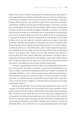 Capítulo XVII – Receios e consequências – conclusão 193
todos deve ser que o número dos operários da undécima hora seja tal que se
torne impossível mais tarde fazer distinções pessoais. Os nossos adversários
precisam para combater a ideia nova de encarná-la em indivíduos, cujas qua-
lidades nada têm que ver com o problema que eles discutem. Por isso mesmo,
nós devemos combater em toda a parte tendo princípios, e não nomes, inscritos
em nossa bandeira. Nenhum de nós pode aspirar à glória pessoal, porque não
há glória no fim do século XIX em homens educados nas ideias e na cultura
intelectual de uma época tão adiantada como a nossa pedirem a emancipação
de escravos. Se alguns dentre nós tiveram o poder de tocar a imaginação e
o sentimento do povo de forma a despertá-lo da sua letargia, esses devem
lembrar-se de que não subiram à posição notória que ocupam senão pela
escada de simpatias da mocidade, dos operários, dos escravos mesmos, e que
foram impelidos pela vergonha nacional a destacarem-se, ou como oradores,
ou como jornalistas, ou como libertadores, sobre o fundo negro do seu próprio
país mergulhado na escravidão. Por isso eles devem desejar que essa distinção
cesse de sê-lo quanto antes. O que nos torna hoje salientes é tão somente o
luto da pátria: por mais talento, dedicação, entusiasmo e sacrifícios que os
abolicionistas estejam atualmente consumindo, o nosso mais ardente desejo
deve ser que não fique sinal de tudo isso, e que a anistia do passado elimine
até mesmo a recordação da luta em que estamos empenhados.
A anistia, o esquecimento da escravidão; a reconciliação de todas as clas-
ses; a moralização de todos os interesses; a garantia da liberdade dos con-
tratos; a ordem nascendo da cooperação voluntária de todos os membros da
sociedade brasileira: essa é a base necessária para reformas que alteiem o
terreno político em que esta existiu até hoje. O estrato moral que nós repre-
sentamos é o remanescente de um período há muito decorrido. O povo bra-
sileiro necessita de outro ambiente, de desenvolver-se e crescer em um meio
inteiramente diverso.
Nenhuma das grandes causas nacionais que produziram como seus ad-
vogados os maiores espíritos da humanidade teve nunca melhores funda-
mentos do que a nossa. Torne-se cada brasileiro de coração um instrumento
dela: aceitem os moços desde que entrarem na vida civil o compromisso de
não negociar em carne humana; prefiram uma carreira obscura de trabalho
honesto a acumular riqueza fazendo ouro dos sofrimentos inexprimíveis de
outros homens; eduquem os seus filhos, eduquem-se a si mesmos, no amor da
liberdade alheia, único meio de não ser a sua própria liberdade uma doação
 