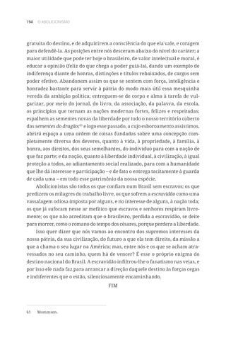 194 O ABOLICIONISMO
gratuita do destino, e de adquirirem a consciência do que ela vale, e coragem
para defendê-la. As posições entre nós desceram abaixo do nível do caráter; a
maior utilidade que pode ter hoje o brasileiro, de valor intelectual e moral, é
educar a opinião (feliz do que chega a poder guiá-la), dando um exemplo de
indiferença diante de honras, distinções e títulos rebaixados, de cargos sem
poder efetivo. Abandonem assim os que se sentem com força, inteligência e
honradez bastante para servir à pátria do modo mais útil essa mesquinha
vereda da ambição política; entreguem-se de corpo e alma à tarefa de vul-
garizar, por meio do jornal, do livro, da associação, da palavra, da escola,
os princípios que tornam as nações modernas fortes, felizes e respeitadas;
espalhem as sementes novas da liberdade por todo o nosso território coberto
das sementes do dragão;61
e logo esse passado, a cujo esboroamento assistimos,
abrirá espaço a uma ordem de coisas fundadas sobre uma concepção com-
pletamente diversa dos deveres, quanto à vida, à propriedade, à família, à
honra, aos direitos, dos seus semelhantes, do indivíduo para com a nação de
que faz parte; e da nação, quanto à liberdade individual, à civilização, à igual
proteção a todos, ao adiantamento social realizado, para com a humanidade
que lhe dá interesse e participação – e de fato o entrega tacitamente à guarda
de cada uma – em todo esse patrimônio da nossa espécie.
Abolicionistas são todos os que confiam num Brasil sem escravos; os que
predizem os milagres do trabalho livre, os que sofrem a escravidão como uma
vassalagem odiosa imposta por alguns, e no interesse de alguns, à nação toda;
os que já sufocam nesse ar mefítico que escravos e senhores respiram livre-
mente; os que não acreditam que o brasileiro, perdida a escravidão, se deite
para morrer, como o romano do tempo dos césares, porque perdera a liberdade.
Isso quer dizer que nós vamos ao encontro dos supremos interesses da
nossa pátria, da sua civilização, do futuro a que ela tem direito, da missão a
que a chama o seu lugar na América; mas, entre nós e os que se acham atra-
vessados no seu caminho, quem há de vencer? É esse o próprio enigma do
destino nacional do Brasil. A escravidão infiltrou-lhe o fanatismo nas veias, e
por isso ele nada faz para arrancar a direção daquele destino às forças cegas
e indiferentes que o estão, silenciosamente encaminhando.
FIM
61	 Mommsen.
 