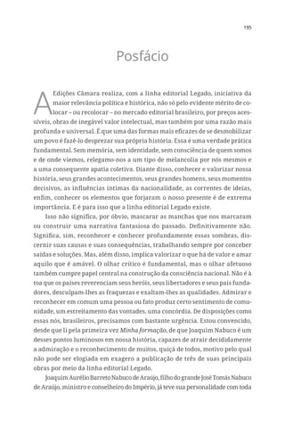 195
Posfácio
A
Edições Câmara realiza, com a linha editorial Legado, iniciativa da
maior relevância política e histórica, não só pelo evidente mérito de co-
locar – ou recolocar – no mercado editorial brasileiro, por preços aces-
síveis, obras de inegável valor intelectual, mas também por uma razão mais
profunda e universal. É que uma das formas mais eficazes de se desmobilizar
um povo é fazê-lo desprezar sua própria história. Essa é uma verdade prática
fundamental. Sem memória, sem identidade, sem consciência de quem somos
e de onde viemos, relegamo-nos a um tipo de melancolia por nós mesmos e
a uma consequente apatia coletiva. Diante disso, conhecer e valorizar nossa
história, seus grandes acontecimentos, seus grandes homens, seus momentos
decisivos, as influências íntimas da nacionalidade, as correntes de ideias,
enfim, conhecer os elementos que forjaram o nosso presente é de extrema
importância. E é para isso que a linha editorial Legado existe.
Isso não significa, por óbvio, mascarar as manchas que nos marcaram
ou construir uma narrativa fantasiosa do passado. Definitivamente não.
Significa, sim, reconhecer e conhecer profundamente essas sombras, dis-
cernir suas causas e suas consequências, trabalhando sempre por conceber
saídas e soluções. Mas, além disso, implica valorizar o que há de valor e amar
aquilo que é amável. O olhar crítico é fundamental, mas o olhar afetuoso
também cumpre papel central na construção da consciência nacional. Não é à
toa que os países reverenciam seus heróis, seus libertadores e seus pais funda-
dores, desculpam-lhes as fraquezas e exaltam-lhes as qualidades. Admirar e
reconhecer em comum uma pessoa ou fato produz certo sentimento de comu-
nidade, um estreitamento das vontades, uma concórdia. De disposições como
essas nós, brasileiros, precisamos com bastante urgência. Estou convencido,
desde que li pela primeira vez Minha formação, de que Joaquim Nabuco é um
desses pontos luminosos em nossa história, capazes de atrair decididamente
a admiração e o reconhecimento de muitos, quiçá de todos, motivo pelo qual
não pode ser elogiada em exagero a publicação de três de suas principais
obras por meio da linha editorial Legado.
JoaquimAurélioBarretoNabucodeAraújo,filhodograndeJoséTomásNabuco
de Araújo, ministro e conselheiro do Império, já teve sua personalidade com toda
 