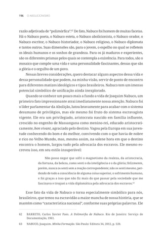 196 O ABOLICIONISMO
razão adjetivada de “polimórfica”.62
De fato, Nabuco foi homem de muitas facetas.
Há o Nabuco poeta, o Nabuco esteta, o Nabuco abolicionista, o Nabuco orador, o
Nabuco escritor, o Nabuco historiador, o Nabuco religioso, o Nabuco diplomata
e tantos outros. Suas dimensões são, para o jovem, o espelho no qual se refletem
os ideais humanos e os sonhos de grandeza. Para os já maduros e experientes,
são os diferentes prismas pelos quais se contempla a existência. Para todos, são o
mosaico que compõe uma vida e uma personalidade fascinantes, dessas que são
a glória e o orgulho de um povo.
Nessas breves considerações, quero destacar alguns aspectos dessa vida e
dessa personalidade que podem, na minha visão, servir de ponto de encontro
para diferentes matizes ideológicos e tipos brasileiros. Nabuco tem um imenso
potencial simbólico de unificação ainda inexplorado.
Quando se conhece um pouco mais a fundo a vida de Joaquim Nabuco, um
primeiro fato impressionante atrai imediatamente nossa atenção. Nabuco foi
o líder parlamentar da Abolição, lutou bravamente para acabar com o sistema
desumano de privilégios, mas ele mesmo foi fruto do sistema escravagista
vigente. Ele era um privilegiado, aristocrata nascido em família influente,
crescido no engenho de Massangana como menino-rei, educado aristocrati-
camente, bon vivant, agraciado pelo destino. Vagou pela Europa em sua juven-
tude conhecendo do bom e do melhor, convivendo com o que havia de nobre
e rico no Velho Mundo, mas, mesmo assim, na solene hora em que o destino
encontra o homem, largou tudo pela advocacia dos escravos. Ele mesmo es-
creveu isso, em seu estilo insuperável:
Não posso negar que sofri o magnetismo da realeza, da aristocracia,
da fortuna, da beleza, como senti o da inteligência e o da glória; felizmente,
porém, nunca os senti sem a reação correspondente; não os senti mesmo, per-
dendo de todo a consciência de alguma coisa superior, o sofrimento humano,
e foi graças a isso que não fiz mais do que passar pela sociedade que me
fascinava e troquei a vida diplomática pela advocacia dos escravos.63
Esse fato da vida de Nabuco o torna especialmente simbólico para nós,
brasileiros, que temos na escravidão a maior mancha de nossa história, que se
mantém como “característica nacional”, conforme suas próprias palavras. Ele
62	 BARRETO, Carlos Xavier Paes. A Polimorfia de Nabuco. Rio de Janeiro: Serviço de
Documentação, 1961.
63	 NABUCO, Joaquim. Minha Formação. São Paulo: Editora 34, 2012, p. 120.
 