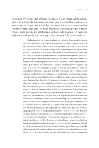 Posfácio 197
é o homem livre que se faz próximo e conduz a luta por fazer outros homens
livres. Aquele que, beneficiado pelo status quo, tem a lucidez e o distancia-
mento para enxergar nele a injustiça intrínseca e a audácia de enfrentá-lo
sem medo. Mas sobre esse fato nada mais precisa ser dito, porque Gilberto
Freyre, outro grande pernambucano, já disse tudo quando escreveu esta
página imortal, que figura entre os grandes momentos da prosa brasileira:
No Parlamento ele entrou ainda moço, no início da campanha em que
sua bela cabeça haveria de embranquecer-se tão cedo e tão cedo cobrir-se
de sua melhor glória: a de ter concorrido para extinguir a escravidão africa-
na no Brasil. Viu-se então este fato verdadeiramente espantoso: a grande voz
do povo clamava para a tribuna da Câmara de homens então de casaca ou
de fraque, não por um homem ostensiva e convencionalmente do povo, mas
pelo mais puro fidalgo pernambucano: e o sofrimento da gente escrava era
traduzido em uma eloquência da chamada britânica – uma eloquência nova
ainda que clássica em suas raízes – não por um brasileiro de origem afri-
cana elevado à representação da nação brasileira no Parlamento nacional
como foram alguns no Império e têm sido, felizmente, vários na República,
mas por um Paes Barreto autêntico, por um legítimo senhor-moço de casa-
-grande, nascido em sobrado, também fidalgo do Recife, por um neto mor-
gado dos canaviais do sul de Pernambuco. Um desertor de sua casta, de sua
classe, de sua raça, cujos privilégios combateu com um vigor, um desassom-
bro, uma ousadia que, segundo o depoimento de Graça Aranha, deixou atô-
nito o Parlamento da época. Mas, se desertou de sua casta, de sua classe e de
sua raça foi para se pôr ao serviço não de outra casta, de outra classe ou outra
raça, mas daquele Brasil, daquela América, daquela humanidade sem divi-
sões artificiais entre os homens, que seu claro espírito anteviu com a segu-
rança e o equilíbrio sempre característico tanto do seu pensamento quanto
da sua ação. Donde já se ter dito, e se pode dizer hoje com maior amplitude,
que “o mais belo milagre da escravidão” no Brasil foi o de haver formado
ela própria “o herói de sua própria redenção”. Formou-o pelo leite de escra-
va que amamentou o menino branco de Massangana, pelos braços escravos
que primeiro o carregaram, pelos risos de escravos que lhe afugentaram os
primeiros choques e tédios de criança, pelas mãos de escravos que lhe leva-
ram à boca as primeiras comidas, talvez pelos beijos da escrava que primei-
ro lhe deram sugestões de outro amor de mulher além do de mãe e, ainda,
pelo gesto daquele escravo adolescente, fugido de outro engenho, que, uma
tarde, surgiu diante de Nabuco menino, sentado no patamar da casa-grande
 