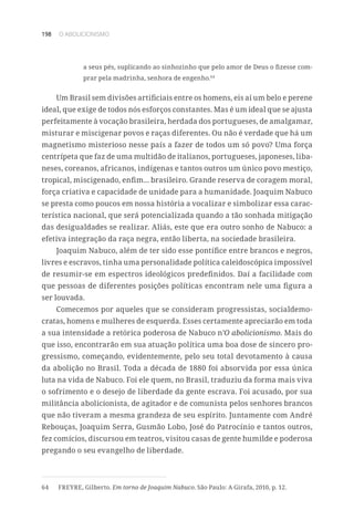 198 O ABOLICIONISMO
a seus pés, suplicando ao sinhozinho que pelo amor de Deus o fizesse com-
prar pela madrinha, senhora de engenho.64
Um Brasil sem divisões artificiais entre os homens, eis aí um belo e perene
ideal, que exige de todos nós esforços constantes. Mas é um ideal que se ajusta
perfeitamente à vocação brasileira, herdada dos portugueses, de amalgamar,
misturar e miscigenar povos e raças diferentes. Ou não é verdade que há um
magnetismo misterioso nesse país a fazer de todos um só povo? Uma força
centrípeta que faz de uma multidão de italianos, portugueses, japoneses, liba-
neses, coreanos, africanos, indígenas e tantos outros um único povo mestiço,
tropical, miscigenado, enfim... brasileiro. Grande reserva de coragem moral,
força criativa e capacidade de unidade para a humanidade. Joaquim Nabuco
se presta como poucos em nossa história a vocalizar e simbolizar essa carac-
terística nacional, que será potencializada quando a tão sonhada mitigação
das desigualdades se realizar. Aliás, este que era outro sonho de Nabuco: a
efetiva integração da raça negra, então liberta, na sociedade brasileira.
Joaquim Nabuco, além de ter sido esse pontífice entre brancos e negros,
livres e escravos, tinha uma personalidade política caleidoscópica impossível
de resumir-se em espectros ideológicos predefinidos. Daí a facilidade com
que pessoas de diferentes posições políticas encontram nele uma figura a
ser louvada.
Comecemos por aqueles que se consideram progressistas, socialdemo-
cratas, homens e mulheres de esquerda. Esses certamente apreciarão em toda
a sua intensidade a retórica poderosa de Nabuco n’O abolicionismo. Mais do
que isso, encontrarão em sua atuação política uma boa dose de sincero pro-
gressismo, começando, evidentemente, pelo seu total devotamento à causa
da abolição no Brasil. Toda a década de 1880 foi absorvida por essa única
luta na vida de Nabuco. Foi ele quem, no Brasil, traduziu da forma mais viva
o sofrimento e o desejo de liberdade da gente escrava. Foi acusado, por sua
militância abolicionista, de agitador e de comunista pelos senhores brancos
que não tiveram a mesma grandeza de seu espírito. Juntamente com André
Rebouças, Joaquim Serra, Gusmão Lobo, José do Patrocínio e tantos outros,
fez comícios, discursou em teatros, visitou casas de gente humilde e poderosa
pregando o seu evangelho de liberdade.
64	 FREYRE, Gilberto. Em torno de Joaquim Nabuco. São Paulo: A Girafa, 2010, p. 12.
 