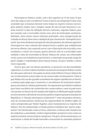 Posfácio 199
Preocupou-se Nabuco, ainda, com o dia seguinte ao 13 de maio. O que
seria dos negros uma vez libertos? Como se daria sua integração? Como uma
sociedade que se baseara durante tanto tempo no espúrio sistema escrava-
gista poderia mudar com a simples sanção de uma lei que declarava o sis-
tema extinto? A obra da Abolição deveria continuar, segundo Nabuco, pois
em conexão com a escravidão existia uma série de instituições auxiliares.
Defendia, entre tantas outras reformas profundas, uma reorganização do
trabalho no Brasil, bem como a abolição do que chamava de “monopólio terri-
torial” por meio da democratização do solo (um pioneiro da reforma agrária!).
Preocupava-se com o destino dos homens livres e pobres que trabalhavam
em terras alheias, com a questão social, com a libertação não só jurídica, mas
econômica e social. Em resumo, queria destruir não só a escravidão como
também a obra da escravidão no Brasil. Nabuco foi, assim, um reformador
social, quase um trabalhista avant la lettre, e sobretudo um grande amigo da
gente simples e trabalhadora desse Brasil imenso, do povo sofrido e tantas
vezes esquecido.
Ocorre que, por um desses paradoxos só possíveis em personalidades
superiores, os conservadores também encontram em Joaquim Nabuco razões
de sobra para admirá-lo. Nas palavras do já citado Gilberto Freyre, Nabuco foi
um revolucionário-conservador ou um conservador-revolucionário. O fato é
que Nabuco foi um dos grandes acusadores do regime republicano no Brasil,
a começar pelo golpe que o instituíra, e um defensor da instituição monár-
quica associada ao sistema parlamentar. Os argumentos que Nabuco mobiliza
para fazer sua defesa são conhecidos dos conservadores, como se pode notar
claramente na leitura de Um estadista do Império ou Minha formação (ambos
escritos durante a década de ostracismo político imposto pela proclamação da
República). A “fixação monárquica inalterável”,65
como ele próprio afirmou,
vem do reconhecimento intelectual da superioridade do modelo inglês tal
como interpretado por Walter Bagehot, autor fundamental na trajetória de
Nabuco. Por ele compreendeu a função político-simbólica das “partes impo-
nentes” da Constituição, como a Coroa, a dinastia, a Câmara alta, função essa
de simbolizar a autoridade, conferir legitimidade e promover certa calma no
espírito nacional, essencial para o progresso. Viu que a forma monárquica, ao
neutralizar a chefia de Estado tornando-a inacessível às contendas políticas
65	 NABUCO, Joaquim. Minha Formação. São Paulo: Editora 34, 2012, p. 67.
 