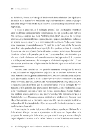 200 O ABOLICIONISMO
do momento, consolidava no país uma ordem mais estável e um equilíbrio
de forças mais duradouro. Associada ao parlamentarismo, a monarquia po-
deria ser um governo muito mais sensível às demandas populares do que a
República.
O elogio à prudência e à evolução gradual das instituições é também
uma tendência eminentemente conservadora que se identifica em Nabuco.
Por exemplo, a crítica que faz à “política silogística”, à política de fórmulas
abstratas, que desconsidera as circunstâncias e as peculiaridades de cada país
ao propor soluções universais pretensamente racionais. Todo conservador
pode encontrar em capítulos como “O espírito inglês”, em Minha formação,
uma descrição profunda dessa disposição de espírito que leva à veneração
do costume e do precedente, das instituições testadas pelo tempo, da tranqui-
lidade da ordem; a disposição que leva a “conservar do existente tudo o que
não seja obstáculo invencível ao melhoramento indispensável [...], respeitar
o inútil que tenha o cunho de uma época, só demolir o prejudicial”...66
Isso
sem contar a conversão religiosa tardia de Nabuco, que tanto valorizam os
conservadores.
Por fim, para concluir as três grandes correntes ideológicas do mundo
atual, os liberais de hoje podem se orgulhar de ter tido em Nabuco um dos
seus. Autenticamente, profundamente liberal. O liberalismo foi a tônica prin-
cipal de seu credo político, mais ainda do que a convicção monarquista. Essa
era decorrência daquela, na verdade. Nabuco lembra um whig britânico, va-
lorizando aquela liberdade que é ao mesmo tempo fruto e condição da ver-
dadeira ordem política. Era um valoroso defensor das liberdades modernas,
a ele repudiavam o autoritarismo e as formas associadas ao Antigo Regime.
Seu pai fora um dos primeiros que migrara do Partido Conservador para o
Partido Liberal, e Nabuco, após um radicalismo adolescente, fixou-se num
liberalismo maduro e seriamente comprometido com os avanços institucio-
nais no Brasil. Seu imaginário é liberal, suas referências intelectuais e seus
modelos também o são.
Um exemplo de pauta tipicamente liberal encampada por Nabuco foi o
federalismo. Chegou mesmo a apresentar, na Câmara dos Deputados, uma
proposta de monarquia federativa, porque acreditava que a centralização
imperial poderia acarretar sua ruína. Defendia maior liberdade e autonomia
66	 NABUCO, Joaquim. Minha Formação. São Paulo: Editora 34, 2012, p. 129.
 