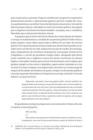 Posfácio 201
para as províncias, portanto. Pugnava também por um governo responsável
politicamente perante a representação popular, governo surgido das maio-
rias parlamentares, na melhor forma do liberalismo oitocentista. Em tudo foi
liberal porque colocou a liberdade no centro do sistema político, não aquela
que se degenera facilmente em licenciosidade e anarquia, mas a verdadeira
liberdade que é indissociável do bem comum.
A pergunta que se torna inevitável, diante das várias facetas de Nabuco,
é: em que se fundamentava a unidade de sua persona política? Onde estava a
pedra angular, a base sobre a qual erigiu o edifício de sua vida e de sua luta
política? Esse questionamento se torna ainda mais interessante quando se con-
sidera mais um fato de sua vida. Nabuco foi acusado de traidor, de trânsfuga,
pelos companheiros de resistência monarquista. Isso porque aceitou servir
à República, a convite do presidente Campos Salles, advogando pelo Brasil
numa contenda com a Inglaterra acerca dos limites territoriais na Guiana
Inglesa. Como pôde o homem que criticara tão duramente o novo regime, que
perdera amigos na luta contra a República, agora aceitar submeter-se a seu
serviço? Em meio a ataques e incompreensões, levantou-se a voz do amigo de
tempos de faculdade, Rui Barbosa, de quem o tempo e as dissensões políticas
o haviam separado. Rui publicou n’A Imprensa um artigo, chamado “A missão
Nabuco”, no qual escreveu:
Habituado a proceder “como seu próprio chefe”, não faz cabedal o dr.
Joaquim Nabuco da sentença, em que hão de julgar entre as intransigências
e os fanatismos de uma e de outro. Com tais independências não se acomoda
a política de partido. Bem fez, porém, o ilustre brasileiro em não proceder
como homem deste ou daquele bando militante, mas como amigo de sua
pátria, cuja existência e honra, superiores a todos os regimes, não se ligam
especialmente à sorte de nenhum.67
Respondendo ao artigo do amigo numa carta memorável, Nabuco deu-nos
a resposta à nossa pergunta:
Meu caro Rui,
[...]
Não aceitei o encargo que me era oferecido sem grave relutância e cons-
trangimento, nem sem ter procurado diversos modos de afastar de mim o
67	 BARBOSA, Rui. A missão Nabuco. In: Aranha, Graça (Org.). Machado de Assis  Joaquim
Nabuco: correspondência. Rio de Janeiro: Topbooks, 2003, p. 166.
 
