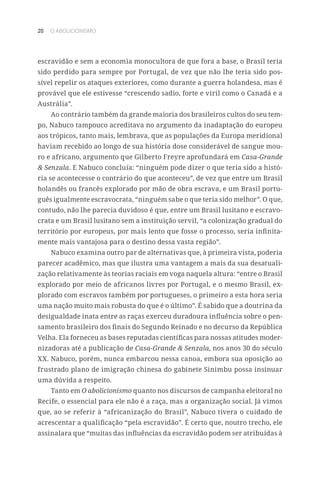 20 O ABOLICIONISMO
escravidão e sem a economia monocultora de que fora a base, o Brasil teria
sido perdido para sempre por Portugal, de vez que não lhe teria sido pos-
sível repelir os ataques exteriores, como durante a guerra holandesa, mas é
provável que ele estivesse “crescendo sadio, forte e viril como o Canadá e a
Austrália”.
Ao contrário também da grande maioria dos brasileiros cultos do seu tem-
po, Nabuco tampouco acreditava no argumento da inadaptação do europeu
aos trópicos, tanto mais, lembrava, que as populações da Europa meridional
haviam recebido ao longo de sua história dose considerável de sangue mou-
ro e africano, argumento que Gilberto Freyre aprofundará em Casa-Grande
 Senzala. E Nabuco concluía: “ninguém pode dizer o que teria sido a histó-
ria se acontecesse o contrário do que aconteceu”, de vez que entre um Brasil
holandês ou francês explorado por mão de obra escrava, e um Brasil portu-
guês igualmente escravocrata, “ninguém sabe o que teria sido melhor”. O que,
contudo, não lhe parecia duvidoso é que, entre um Brasil lusitano e escravo-
crata e um Brasil lusitano sem a instituição servil, “a colonização gradual do
território por europeus, por mais lento que fosse o processo, seria infinita-
mente mais vantajosa para o destino dessa vasta região”.
Nabuco examina outro par de alternativas que, à primeira vista, poderia
parecer acadêmico, mas que ilustra uma vantagem a mais da sua desatuali-
zação relativamente às teorias raciais em voga naquela altura: “entre o Brasil
explorado por meio de africanos livres por Portugal, e o mesmo Brasil, ex-
plorado com escravos também por portugueses, o primeiro a esta hora seria
uma nação muito mais robusta do que é o último”. É sabido que a doutrina da
desigualdade inata entre as raças exerceu duradoura influência sobre o pen-
samento brasileiro dos finais do Segundo Reinado e no decurso da República
Velha. Ela forneceu as bases reputadas científicas para nossas atitudes moder-
nizadoras até a publicação de Casa-Grande  Senzala, nos anos 30 do século
XX. Nabuco, porém, nunca embarcou nessa canoa, embora sua oposição ao
frustrado plano de imigração chinesa do gabinete Sinimbu possa insinuar
uma dúvida a respeito.
Tanto em O abolicionismo quanto nos discursos de campanha eleitoral no
Recife, o essencial para ele não é a raça, mas a organização social. Já vimos
que, ao se referir à “africanização do Brasil”, Nabuco tivera o cuidado de
acrescentar a qualificação “pela escravidão”. É certo que, noutro trecho, ele
assinalara que “muitas das influências da escravidão podem ser atribuídas à
 