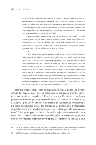 202 O ABOLICIONISMO
cálice. [...] Não escuto [...], tratando-se de minhas crenças políticas, o oblivis-
cere populum tuum et domum patris sui, que retinia aos ouvidos de Newman
ao deixar Oxford e a religião anglicana. A monarquia só poderia voltar com
vantagem para o país se os monarquistas se mostrassem mais patriotas do
que os republicanos. Eu, pelo menos, é em duelo de patriotismo que queria
ver a causa nobre e justamente decidida.
Creia-me muito sinceramente convencido do que pratiquei à custa do
maior dos sacrifícios, o de expor-me ao juízo dos fariseus e dos publicanos,
em vez de acabar agora, no refúgio meditativo da religião e das letras; mostro
que, se morrer amanhã, não levo para o túmulo somente um espírito monar-
quista e liberal, levo também o coração brasileiro.
[...]
Todas as altas posições e funções políticas entre nós, seja do Governo,
seja da oposição, seja da imprensa, têm, pois, dora em diante, que ser aceitas
sob a impressão do terror sagrado próprio dos que elaboram os destinos
nacionais em uma época de crise e mutação. É este o tempo para todas as
imaginações sugestivas e criadoras se aproximarem, para todas as dedica-
ções e sacrifícios se produzirem se quisermos salvar a honra e os créditos da
nossa geração [...]. Há um terreno superior ao das dissensões políticas em que
espíritos de igual tolerância, de igual elastério, de igual patriotismo, podem
e devem sempre colaborar uns com os outros, no interesse comum do país;
esse terreno pertence a leaders de opinião, como Rui Barbosa, alargar cada
vez mais, e dar-lhe a força e a consistência do granito”.68
Joaquim Nabuco uniu todas as influências de seu espírito sob a cons-
ciência dos deveres superiores da cidadania, do comprometimento inarre-
dável com a pátria, com o Brasil. Essa é a resposta. Ele entendia que há na
política um terreno superior, transcendente aos conflitos políticos cotidianos,
às disputas pelo poder, onde os fins últimos da sociedade se amalgamam.
É a seara dos grandes ideais, dos princípios, da Política com P maiúsculo,
da política que é o “drama humano universal [...] transportado para a nossa
terra”.69
Seja como progressista e reformador, seja como conservador, seja
como liberal, Nabuco manteve-se sempre fiel, até os seus últimos dias, àquele
que foi o verdadeiro norte de sua vida pública: “procurei na política o lado
68	 Carta de Joaquim Nabuco a Rui Barbosa. In: Aranha, Graça (Org.). Machado de Assis 
Joaquim Nabuco: correspondência. Rio de Janeiro: Topbooks, 2003, p. 168-169.
69	 NABUCO, Joaquim. Minha Formação. São Paulo: Editora 34, 2012, p. 66.
 