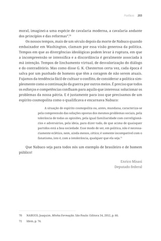 Posfácio 203
moral, imaginei-a uma espécie de cavalaria moderna, a cavalaria andante
dos princípios e das reformas”.70
Os nossos tempos, mais de um século depois da morte de Nabuco quando
embaixador em Washington, clamam por essa visão generosa da política.
Tempos em que as divergências ideológicas podem levar à ruptura, em que
a incompreensão se intensifica e a discordância é geralmente associada à
má intenção. Tempos de linchamento virtual, de desvalorização do diálogo
e do contraditório. Mas como disse G. K. Chesterton certa vez, cada época é
salva por um punhado de homens que têm a coragem de não serem atuais.
Fujamos da tendência fácil de cultuar o conflito, de considerar a política sim-
plesmente como a continuação da guerra por outros meios. É preciso que todos
os esforços e competências confluam para aquilo que interessa: solucionar os
problemas da nossa pátria. E é justamente para isso que precisamos de um
espírito cosmopolita como o qualificava e encarnava Nabuco:
A situação de espírito cosmopolita ou, antes, mundana, caracteriza-se
pela compreensão das soluções opostas dos mesmos problemas sociais, pela
tolerância de todas as opiniões, pela igual familiaridade com correligioná-
rios e adversários, pela ideia, para dizer tudo, de que acima de quaisquer
partidos está a boa sociedade. Esse modo de ser, em política, não é necessa-
riamente eclético, nem, ainda menos, cético; é somente incompatível com o
fanatismo, isto é, com a intolerância, qualquer que ela seja.71
Que Nabuco seja para todos nós um exemplo de brasileiro e de homem
público!
Enrico Misasi
Deputado federal
70	 NABUCO, Joaquim. Minha Formação. São Paulo: Editora 34, 2012, p. 66.
71	 Idem, p. 74.
 