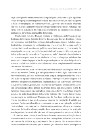 Nabuco: sua visão do passado brasileiro 21
raça”. Mas quando examinamos os exemplos que dá, constata-se que a palavra
“raça” é empregada sem rigor conceitual, desleixadamente, se é que ela possa
jamais ser empregada de maneira precisa. A prova é que Nabuco enumera
sob essa etiqueta características que hoje seriam reputadas de natureza cul-
tural, como a influência da religiosidade africana ou a corrupção da língua
portuguesa através da escravidão doméstica.
O ceticismo com que Nabuco encarou a eficácia das reformas políticas
dos finais do Segundo Reinado decorria da convicção de que, devido ao regime
escravocrata e instituições ancilares, tais reformas estavam fadadas a pro-
duzir efeitos perversos. Da Lei Saraiva, que criara o voto direto para conferir
representatividade ao sistema político, resultara apenas o crescimento da
participação escravocrata no Parlamento do Império, convertido agora no que
Nabuco chamou de “verdadeiro Congresso agrícola”. A revisão dos métodos de
recrutamento, que visara podar a influência dos grandes proprietários sobre
as camadas livres da população, dera apenas lugar ao “serviço obrigatório da
enxada”. Após haver criado o mercado de escravos, o regime servil inventara
“o mercado de eleitores”.
O abolicionismo pode ser lido como uma introdução sociológica a Um es-
tadista do Império. É certo que a biografia tende a dar à ação individual um
relevo excessivo, que nas memórias pode atingir a megalomania ou a tenta-
tiva pura e simples de reescrever a história a seu bel prazer. Sem chegar a este
extremo, há que reconhecer que a superestimação do indivíduo é inerente a
tais gêneros. Nabuco, porém, não se limitou à narração de uma existência, pois
sua obra corresponde ao gênero biográfico do life and times, que se vinha di-
fundindo nos países de língua inglesa. Nas páginas de Um estadista do Império,
a ênfase na ação dos políticos do Segundo Reinado não resulta das preferên-
cias pessoais ou políticas de Nabuco, mas do fato bem conhecido de que o
regime constituiu o que se designa por sistema de cooptação. É sabido que
seu traço fundamental reside precisamente em que a participação política é
controlada de cima para baixo, eliminando-se ou atenuando-se a pressão dos
interesses de família, classe e região. Para usar a terminologia da antiga fi-
losofia política, ressuscitada há anos, o Estado predomina sobre a sociedade
civil, molda-a a seu talante, impedindo-a de desenvolver-se na direção de um
sistema autenticamente representativo. Por conseguinte, Nabuco tinha neces-
sariamente de atribuir lugar modesto às forças que ou não atuavam sobre o
Estado ou eram atuadas mais que atuantes. Quando essas forças irromperam
 