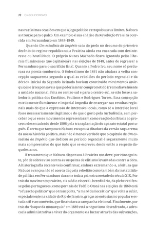 22 O ABOLICIONISMO
nas raríssimas ocasiões em que o jogo político extrapolou seus limites, Nabuco
as trouxe para o palco. Um exemplo é sua análise da Revolução Praieira ocor-
rida em Pernambuco em 1848-1849.
Quando Um estadista do Império saiu do prelo no decurso do primeiro
decênio do regime republicano, a Praieira ainda era encarada com desinte-
resse ou hostilidade. O próprio Nunes Machado ficara ignorado pelos libe-
rais fluminenses que capitaneara nas eleições de 1848, antes de regressar a
Pernambuco para o sacrifício final. Quanto a Pedro Ivo, seu nome só perdu-
rara na poesia condoreira. O federalismo de 1891 não abalara a velha con-
cepção saquarema segundo a qual as rebeliões do período regencial e da
década inicial do Segundo Reinado haviam constituído movimentos anár-
quicos e irresponsáveis que poderiam ter comprometido irremediavelmente
a unidade nacional, feita no centro-sul e para o centro-sul, se não fosse a sa-
bedoria política dos Eusébios, Paulinos e Rodrigues Torres. Essa concepção
estritamente fluminense e imperial impedia de enxergar nas revoltas regio-
nais mais do que a expressão de interesses locais, como se o interesse local
fosse necessariamente ilegítimo; e do que o gosto pela turbulência, sem per-
ceber o que esses movimentos representaram como reação dos Brasis ao pro-
cesso desencadeado desde 1808 pela transplantação do aparato estatal portu-
guês. É certo que tampouco Nabuco escapou à ditadura da versão saquarema
da nossa história política, mas não é menos verdade que o capítulo de Um es-
tadista do Império que dedicou ao período regencial é seguramente muito
mais compreensivo do que tudo que se escreveu desde então a respeito da-
queles anos.
O tratamento que Nabuco dispensou à Praieira nos deve, por conseguin-
te, pôr de sobreaviso contra as suspeitas de elitismo levantadas contra a obra.
A historiografia recente veio confirmar, embora extremando-a, a leitura que
Nabuco avançou não só acerca daquela rebelião como também da instabilida-
de política em Pernambuco durante toda a primeira metade do século XIX. Por
trás do movimento praieiro, eis o ódio visceral, hereditário, da plebe recifen-
se pelos portugueses, como por trás de Teófilo Otoni nas eleições de 1860 está
“o furacão político” que o transporta, “a maré democrática” que volta a subir,
especialmente na cidade do Rio de Janeiro, graças ao entusiasmo popular e es-
tudantil e ao comércio, que financiara a campanha eleitoral. Finalmente, por
trás do “baque da monarquia” em 1889 está o negocismo desenfreado, a advo-
cacia administrativa a viver do orçamento e a lucrar através das subvenções,
 