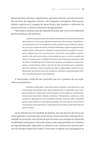 Nabuco: sua visão do passado brasileiro 23
fornecimentos, emissões, empréstimos, garantias de juro, contratos de estra-
das de ferro, de engenhos centrais e da imigração estrangeira. Neste passo,
Nabuco reporta-se à irrupção de novas forças, que tendiam a subverter ou
mesmo destruir a relativa autonomia do jogo político.
Narrando os últimos anos do Segundo Reinado, que viveu como deputado
por Pernambuco, ele acentuou:
A política propriamente dita perdia importância ao passo que deixava
desenvolver-se, à sua custa, o gérmen invasor que a devia matar; subordinava-
-se à função de servir a uma plutocracia tão artificial quanto efêmera, afetan-
do a essa sua criação de um dia tarifas de alfândega, impostos, papel-moeda,
crédito público. Bem poucos estadistas sentiam quanto seu papel era secun-
dário, ingênuo; que com seus discursos, suas frases, seus projetos, suas dis-
sensões, eles não eram senão o instrumento de que se servia, quando eles
menos o suspeitavam, a ambição de fortuna que estava por toda parte. Que
era todo o trabalho que eles faziam nas Câmaras, na imprensa, no governo,
senão o revolvimento surdo e interior do solo, necessário para a germina-
ção? Eles, políticos, eram os vermes do chão; a especulação, a planta vivaz e
florescente que brotava dos seus trabalhos contínuos e aparentemente esté-
reis; eles desanimavam, ela enriquecia.
E concluindo a linha de um raciocínio que era o produto da sua expe-
riência parlamentar:
O próprio Imperador, o que fazia senão trabalhar sem descanso e sem
interrupção em proveito dela [especulação] que se confundia com o pro-
gresso material, intelectual e moral do país? Só ela medrava, invadia e do-
minava em torno dele; reduzia a política, o Parlamento, o governo, a um
simulacro, ignorante da sua verdadeira função; utilizava todo o aparelho
político para fabricar a sua riqueza nômade e fortuita, que às vezes durava
tanto quanto uma legislatura, e logo decaía do seu fausto, pelo menos do seu
porte e altivez.
Se há elitismo em Um estadista do Império, isso não decorre de haver seu
autor ignorado a presença das novas forças sociais nascidas à ilharga da so-
ciedade escravocrata, mas do fato de que ele temeu sua atuação em termos da
estabilidade monárquica. Afinal de contas, a obra não pretendia ser a história
do Segundo Reinado, aspirando no máximo a ser a história da carreira polí-
tica do senador Nabuco de Araújo. É certo que se agitam nas suas páginas os
 