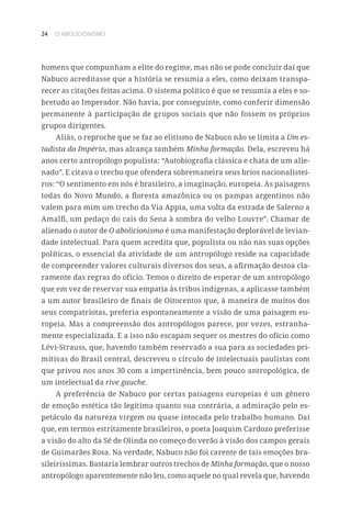 24 O ABOLICIONISMO
homens que compunham a elite do regime, mas não se pode concluir daí que
Nabuco acreditasse que a história se resumia a eles, como deixam transpa-
recer as citações feitas acima. O sistema político é que se resumia a eles e so-
bretudo ao Imperador. Não havia, por conseguinte, como conferir dimensão
permanente à participação de grupos sociais que não fossem os próprios
grupos dirigentes.
Aliás, o reproche que se faz ao elitismo de Nabuco não se limita a Um es-
tadista do Império, mas alcança também Minha formação. Dela, escreveu há
anos certo antropólogo populista: “Autobiografia clássica e chata de um alie-
nado”. E citava o trecho que ofendera sobremaneira seus brios nacionalistei-
ros: “O sentimento em nós é brasileiro, a imaginação, europeia. As paisagens
todas do Novo Mundo, a floresta amazônica ou os pampas argentinos não
valem para mim um trecho da Via Appia, uma volta da estrada de Salerno a
Amalfi, um pedaço do cais do Sena à sombra do velho Louvre”. Chamar de
alienado o autor de O abolicionismo é uma manifestação deplorável de levian-
dade intelectual. Para quem acredita que, populista ou não nas suas opções
políticas, o essencial da atividade de um antropólogo reside na capacidade
de compreender valores culturais diversos dos seus, a afirmação destoa cla-
ramente das regras do ofício. Temos o direito de esperar de um antropólogo
que em vez de reservar sua empatia às tribos indígenas, a aplicasse também
a um autor brasileiro de finais de Oitocentos que, à maneira de muitos dos
seus compatriotas, preferia espontaneamente a visão de uma paisagem eu-
ropeia. Mas a compreensão dos antropólogos parece, por vezes, estranha-
mente especializada. E a isso não escapam sequer os mestres do ofício como
Lévi-Strauss, que, havendo também reservado a sua para as sociedades pri-
mitivas do Brasil central, descreveu o círculo de intelectuais paulistas com
que privou nos anos 30 com a impertinência, bem pouco antropológica, de
um intelectual da rive gauche.
A preferência de Nabuco por certas paisagens europeias é um gênero
de emoção estética tão legítima quanto sua contrária, a admiração pelo es-
petáculo da natureza virgem ou quase intocada pelo trabalho humano. Daí
que, em termos estritamente brasileiros, o poeta Joaquim Cardozo preferisse
a visão do alto da Sé de Olinda no começo do verão à visão dos campos gerais
de Guimarães Rosa. Na verdade, Nabuco não foi carente de tais emoções bra-
sileiríssimas. Bastaria lembrar outros trechos de Minha formação, que o nosso
antropólogo aparentemente não leu, como aquele no qual revela que, havendo
 