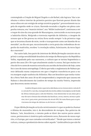 Nabuco: sua visão do passado brasileiro 25
contemplado a Criação de Miguel Ângelo e a de Rafael, não lograva “dar a ne-
nhuma o relevo interior do primeiro paraíso que fizeram passar diante dos
meus olhos em um vestígio de antigo mistério popular”, provavelmente na ca-
pela do engenho onde se criara. Havendo escutado o Angelus em plena cam-
panha romana, seu “muezin íntimo”, seu “Millet inalterável”, continuou a ser
o toque do sino da casa-grande de Massangana, convocando os escravos para
a ladainha diária. Malgrado a travessia repetida do Atlântico, a imagem do
oceano que se lhe gravou na retina ficou sendo sempre “a da primeira vaga
que se levantou diante de mim, verde e transparente como um biombo de es-
meralda”, no dia em que, excursionando a certa praia das redondezas do en-
genho da madrinha, recebeu “a revelação súbita, fulminante, da terra líqui-
da e movente”.
Por outro lado, boa parte do interesse de Minha formação consiste em ex-
primir a antiga sensibilidade brasileira do tempo da Monarquia e da República
Velha, repudiada pela sua sucessora, a cultura que se tornou hegemônica a
partir dos anos 20 e 30 e que atualmente ainda é a nossa. Daí que muitos tre-
chos do livro soem de maneira estranha aos ouvidos do brasileiro de hoje, como
foi o caso do nosso antropólogo. É óbvio que toda a anglomania de Nabuco pa-
rece defasada numa conjuntura em que o Império transferiu-se para a ou-
tra margem anglo-saxônica do Atlântico. Mas um brasileiro que tenha visita-
do a Nova York dos anos 50 ou 60 compreenderá a impressão que causou em
Nabuco o descobrimento da Londres do tempo da rainha Vitória, impressão
que descreveu nestes termos:
Londres foi para mim o que teria sido Roma se eu vivesse entre o século II
e o século IV, e um dia, transportado da minha aldeia transalpina ou do fundo
da África romana para o alto do Palatino, visse desenrolar-se aos meus pés o
mar de ouro e bronze dos telhados das basílicas, circos, teatros, termas e palá-
cios; isto é, para mim, provinciano do século XIX, foi como Roma para os pro-
vincianos do tempo de Adriano ou de Severo: a Cidade.
O que Minha formação articula certeiramente é o que se poderia chamar
o dilema do mazombo, isto é, do descendente de europeu. Nas palavras de
Nabuco, “nós, brasileiros, o mesmo pode-se dizer dos outros povos ameri-
canos, pertencemos à América pelo sedimento novo, flutuante do nosso espí-
rito, e à Europa, por suas camadas estratificadas”. “Desde que temos a menor
cultura, começa o predomínio destas sobre aquele.” Ambivalência que não foi
 