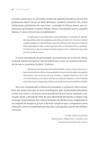 26 O ABOLICIONISMO
só latino-americana. Se os Estados Unidos da segunda metade do século XIX
produziram Mark Twain ou Walt Whitman, também contaram com certos
intelectuais, geralmente da costa leste, a exemplo de Henry James, que co-
nheceram igualmente o mesmo dilema. Dessa contradição, nascia, segundo
Nabuco, “a mais terrível das instabilidades”.
A explicação é mais delicada e mais profunda: é a atração de afinida-
des esquecidas, mas não apagadas, que estão em todos nós, da nossa comum
origem europeia. A instabilidade a que me refiro provém de que na América
falta à paisagem, à vida, a tudo o que nos cerca, o fundo histórico, a perspec-
tiva humana; e que na Europa nos falta a pátria, isto é, a fôrma em que cada
um foi vazado ao nascer.
E numa antecipação do personagem sul-americano da novela de Valéry
Larbaud, Nabuco encapsula: “De um lado do mar, sente-se a ausência do mun-
do; do outro, a ausência do país”. E aduzia:
Não quero dizer que haja duas humanidades, a alta e a baixa, que nós se-
jamos desta última; talvez a humanidade se renove um dia pelos seus galhos
americanos; mas no século em que vivemos, o ‘espírito humano’, que é um
só e terrivelmente centralista está do outro lado do Atlântico; o Novo Mundo
para tudo o que é imaginação estética ou histórica é uma verdadeira solidão.
Ora, sem compreender o dilema do mazombo, é a própria cultura brasi-
leira dos nossos dias que se torna inintelegível, pois ela foi deliberadamente
criada com vistas a cicatrizar nossa grande ferida narcisista, mediante a in-
venção, desde a década de 1920, de uma identidade destinada a romper com
a Europa. O predomínio dos valores herdados do Modernismo simplesmente
nos impede de imaginar, graças à fórmula simplista que a estigmatiza como
alienação, outra sensibilidade que não seja a consagrada a partir dos últimos
cem anos.
Evaldo Cabral de Mello
Historiador, diplomata e membro da
Academia Brasileira de Letras
 