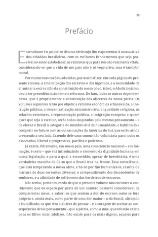 29
Prefácio
E
ste volume é o primeiro de uma série cujo fim é apresentar à massa ativa
dos cidadãos brasileiros, com os melhores fundamentos que seja pos-
sível ao autor estabelecer, as reformas que para nós são realmente vitais,
considerando-se que a vida de um país não é só vegetativa, mas é também
moral.
Por numerosas razões, aduzidas, por assim dizer, em cada página do pre-
sente volume, a emancipação dos escravos e dos ingênuos, e a necessidade de
eliminar a escravidão da constituição do nosso povo, isto é, o Abolicionismo,
devia ter precedência às demais reformas. De fato, todas as outras dependem
dessa, que é propriamente a substituição dos alicerces da nossa pátria. Os
volumes seguintes terão por objeto: a reforma econômica e financeira, a ins-
trução pública, a descentralização administrativa, a igualdade religiosa, as
relações exteriores, a representação política, a imigração europeia; e, quem
quer que seja o escritor, serão todos inspirados pelo mesmo pensamento – o
de elevar o Brasil à categoria de membro útil da humanidade, e habilitá-lo a
competir no futuro com as outras nações da América do Sul, que estão ainda
crescendo a seu lado, fazendo dele uma comunhão voluntária para todos os
associados, liberal e progressiva, pacífica e poderosa.
Já existe, felizmente, em nosso país, uma consciência nacional – em for-
mação, é certo – que vai introduzindo o elemento da dignidade humana em
nossa legislação, e para a qual a escravidão, apesar de hereditária, é uma
verdadeira mancha de Caim que o Brasil traz na fronte. Essa consciência,
que está temperando a nossa alma, e há de por fim humanizá-la, resulta da
mistura de duas correntes diversas: o arrependimento dos descendentes de
senhores, e a afinidade de sofrimento dos herdeiros de escravos.
Não tenho, portanto, medo de que o presente volume não encontre o aco-
lhimento que eu espero por parte de um número bastante considerável de
compatriotas meus, a saber: os que sentem a dor do escravo como se fora
própria e, ainda mais, como parte de uma dor maior – a do Brasil, ultrajado
e humilhado; os que têm a altivez de pensar – e a coragem de aceitar as con-
sequências desse pensamento – que a pátria, como a mãe, quando não existe
para os filhos mais infelizes, não existe para os mais dignos; aqueles para
 