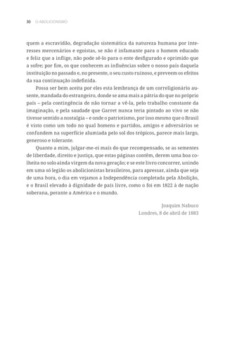 30 O ABOLICIONISMO
quem a escravidão, degradação sistemática da natureza humana por inte-
resses mercenários e egoístas, se não é infamante para o homem educado
e feliz que a inflige, não pode sê-lo para o ente desfigurado e oprimido que
a sofre; por fim, os que conhecem as influências sobre o nosso país daquela
instituição no passado e, no presente, o seu custo ruinoso, e preveem os efeitos
da sua continuação indefinida.
Possa ser bem aceita por eles esta lembrança de um correligionário au-
sente, mandada do estrangeiro, donde se ama mais a pátria do que no próprio
país – pela contingência de não tornar a vê-la, pelo trabalho constante da
imaginação, e pela saudade que Garret nunca teria pintado ao vivo se não
tivesse sentido a nostalgia – e onde o patriotismo, por isso mesmo que o Brasil
é visto como um todo no qual homens e partidos, amigos e adversários se
confundem na superfície alumiada pelo sol dos trópicos, parece mais largo,
generoso e tolerante.
Quanto a mim, julgar-me-ei mais do que recompensado, se as sementes
de liberdade, direito e justiça, que estas páginas contêm, derem uma boa co-
lheita no solo ainda virgem da nova geração; e se este livro concorrer, unindo
em uma só legião os abolicionistas brasileiros, para apressar, ainda que seja
de uma hora, o dia em vejamos a Independência completada pela Abolição,
e o Brasil elevado à dignidade de país livre, como o foi em 1822 à de nação
soberana, perante a América e o mundo.
Joaquim Nabuco
Londres, 8 de abril de 1883
 