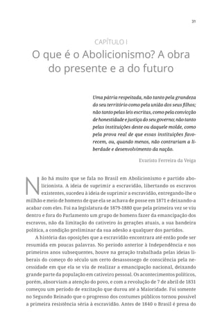 31
CAPÍTULO I
O que é o Abolicionismo? A obra
do presente e a do futuro
Uma pátria respeitada, não tanto pela grandeza
do seu território como pela união dos seus filhos;
não tanto pelas leis escritas, como pela convicção
de honestidade e justiça do seu governo; não tanto
pelas instituições deste ou daquele molde, como
pela prova real de que essas instituições favo-
recem, ou, quando menos, não contrariam a li-
berdade e desenvolvimento da nação.
Evaristo Ferreira da Veiga
N
ão há muito que se fala no Brasil em Abolicionismo e partido abo-
licionista. A ideia de suprimir a escravidão, libertando os escravos
existentes, sucedeu à ideia de suprimir a escravidão, entregando-lhe o
milhão e meio de homens de que ela se achava de posse em 1871 e deixando-a
acabar com eles. Foi na legislatura de 1879-1880 que pela primeira vez se viu
dentro e fora do Parlamento um grupo de homens fazer da emancipação dos
escravos, não da limitação do cativeiro às gerações atuais, a sua bandeira
política, a condição preliminar da sua adesão a qualquer dos partidos.
A história das oposições que a escravidão encontrara até então pode ser
resumida em poucas palavras. No período anterior à Independência e nos
primeiros anos subsequentes, houve na geração trabalhada pelas ideias li-
berais do começo do século um certo desassossego de consciência pela ne-
cessidade em que ela se viu de realizar a emancipação nacional, deixando
grande parte da população em cativeiro pessoal. Os acontecimentos políticos,
porém, absorviam a atenção do povo, e com a revolução de 7 de abril de 1831
começou um período de excitação que durou até a Maioridade. Foi somente
no Segundo Reinado que o progresso dos costumes públicos tornou possível
a primeira resistência séria à escravidão. Antes de 1840 o Brasil é presa do
 