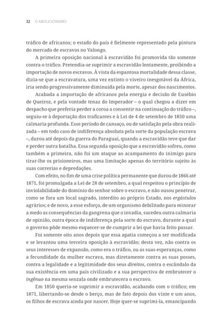32 O ABOLICIONISMO
tráfico de africanos; o estado do país é fielmente representado pela pintura
do mercado de escravos no Valongo.
A primeira oposição nacional à escravidão foi promovida tão somente
contra o tráfico. Pretendia-se suprimir a escravidão lentamente, proibindo a
importação de novos escravos. À vista da espantosa mortalidade dessa classe,
dizia-se que a escravatura, uma vez extinto o viveiro inesgotável da África,
iria sendo progressivamente diminuída pela morte, apesar dos nascimentos.
Acabada a importação de africanos pela energia e decisão de Eusébio
de Queiroz, e pela vontade tenaz do Imperador – o qual chegou a dizer em
despacho que preferia perder a coroa a consentir na continuação do tráfico –,
seguiu-se à deportação dos traficantes e à Lei de 4 de setembro de 1850 uma
calmaria profunda. Esse período de cansaço, ou de satisfação pela obra reali-
zada – em todo caso de indiferença absoluta pela sorte da população escrava
–, durou até depois da guerra do Paraguai, quando a escravidão teve que dar
e perder outra batalha. Essa segunda oposição que a escravidão sofreu, como
também a primeira, não foi um ataque ao acampamento do inimigo para
tirar-lhe os prisioneiros, mas uma limitação apenas do território sujeito às
suas correrias e depredações.
Com efeito, no fim de uma crise política permanente que durou de 1866 até
1871, foi promulgada a Lei de 28 de setembro, a qual respeitou o princípio de
inviolabilidade do domínio do senhor sobre o escravo, e não ousou penetrar,
como se fora um local sagrado, interdito ao próprio Estado, nos ergástulos
agrários; e de novo, a esse esforço, de um organismo debilitado para minorar
a medo as consequências da gangrena que o invadia, sucedeu outra calmaria
de opinião, outra época de indiferença pela sorte do escravo, durante a qual
o governo pôde mesmo esquecer-se de cumprir a lei que havia feito passar.
Foi somente oito anos depois que essa apatia começou a ser modificada
e se levantou uma terceira oposição à escravidão; desta vez, não contra os
seus interesses de expansão, como era o tráfico, ou as suas esperanças, como
a fecundidade da mulher escrava, mas diretamente contra as suas posses,
contra a legalidade e a legitimidade dos seus direitos, contra o escândalo da
sua existência em uma país civilizado e a sua perspectiva de embrutecer o
ingênuo na mesma senzala onde embrutecera o escravo.
Em 1850 queria-se suprimir a escravidão, acabando com o tráfico; em
1871, libertando-se desde o berço, mas de fato depois dos vinte e um anos,
os filhos de escrava ainda por nascer. Hoje quer-se suprimi-la, emancipando
 