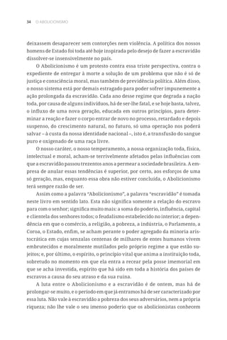 34 O ABOLICIONISMO
deixassem desaparecer sem contorções nem violência. A política dos nossos
homens de Estado foi toda até hoje inspirada pelo desejo de fazer a escravidão
dissolver-se insensivelmente no país.
O Abolicionismo é um protesto contra essa triste perspectiva, contra o
expediente de entregar à morte a solução de um problema que não é só de
justiça e consciência moral, mas também de previdência política. Além disso,
o nosso sistema está por demais estragado para poder sofrer impunemente a
ação prolongada da escravidão. Cada ano desse regime que degrada a nação
toda, por causa de alguns indivíduos, há de ser-lhe fatal, e se hoje basta, talvez,
o influxo de uma nova geração, educada em outros princípios, para deter-
minar a reação e fazer o corpo entrar de novo no processo, retardado e depois
suspenso, do crescimento natural, no futuro, só uma operação nos poderá
salvar – à custa da nossa identidade nacional –, isto é, a transfusão do sangue
puro e oxigenado de uma raça livre.
O nosso caráter, o nosso temperamento, a nossa organização toda, física,
intelectual e moral, acham-se terrivelmente afetados pelas influências com
que a escravidão passou trezentos anos a permear a sociedade brasileira. A em-
presa de anular essas tendências é superior, por certo, aos esforços de uma
só geração, mas, enquanto essa obra não estiver concluída, o Abolicionismo
terá sempre razão de ser.
Assim como a palavra “Abolicionismo”, a palavra “escravidão” é tomada
neste livro em sentido lato. Esta não significa somente a relação do escravo
para com o senhor; significa muito mais: a soma do poderio, influência, capital
e clientela dos senhores todos; o feudalismo estabelecido no interior; a depen-
dência em que o comércio, a religião, a pobreza, a indústria, o Parlamento, a
Coroa, o Estado, enfim, se acham perante o poder agregado da minoria aris-
tocrática em cujas senzalas centenas de milhares de entes humanos vivem
embrutecidos e moralmente mutilados pelo próprio regime a que estão su-
jeitos; e, por último, o espírito, o princípio vital que anima a instituição toda,
sobretudo no momento em que ela entra a recear pela posse imemorial em
que se acha investida, espírito que há sido em toda a história dos países de
escravos a causa do seu atraso e da sua ruína.
A luta entre o Abolicionismo e a escravidão é de ontem, mas há de
prolongar-se muito, e o período em que já entramos há de ser caracterizado por
essa luta. Não vale à escravidão a pobreza dos seus adversários, nem a própria
riqueza; não lhe vale o seu imenso poderio que os abolicionistas conhecem
 