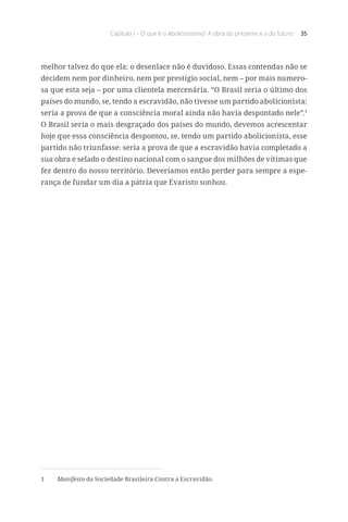 Capítulo I – O que é o Abolicionismo? A obra do presente e a do futuro 35
melhor talvez do que ela: o desenlace não é duvidoso. Essas contendas não se
decidem nem por dinheiro, nem por prestígio social, nem – por mais numero-
sa que esta seja – por uma clientela mercenária. “O Brasil seria o último dos
países do mundo, se, tendo a escravidão, não tivesse um partido abolicionista:
seria a prova de que a consciência moral ainda não havia despontado nele”.1
O Brasil seria o mais desgraçado dos países do mundo, devemos acrescentar
hoje que essa consciência despontou, se, tendo um partido abolicionista, esse
partido não triunfasse: seria a prova de que a escravidão havia completado a
sua obra e selado o destino nacional com o sangue dos milhões de vítimas que
fez dentro do nosso território. Deveríamos então perder para sempre a espe-
rança de fundar um dia a pátria que Evaristo sonhou.
1	 Manifesto da Sociedade Brasileira Contra a Escravidão.
 