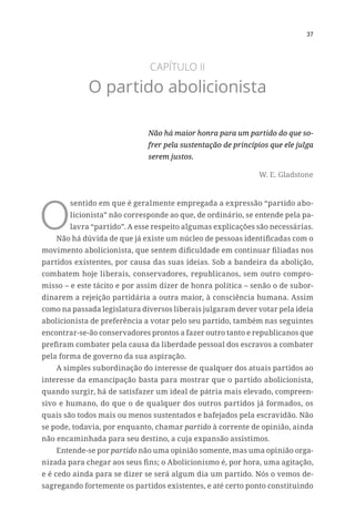 37
CAPÍTULO II
O partido abolicionista
Não há maior honra para um partido do que so-
frer pela sustentação de princípios que ele julga
serem justos.
W. E. Gladstone
O
sentido em que é geralmente empregada a expressão “partido abo-
licionista” não corresponde ao que, de ordinário, se entende pela pa-
lavra “partido”. A esse respeito algumas explicações são necessárias.
Não há dúvida de que já existe um núcleo de pessoas identificadas com o
movimento abolicionista, que sentem dificuldade em continuar filiadas nos
partidos existentes, por causa das suas ideias. Sob a bandeira da abolição,
combatem hoje liberais, conservadores, republicanos, sem outro compro-
misso – e este tácito e por assim dizer de honra política – senão o de subor-
dinarem a rejeição partidária a outra maior, à consciência humana. Assim
como na passada legislatura diversos liberais julgaram dever votar pela ideia
abolicionista de preferência a votar pelo seu partido, também nas seguintes
encontrar-se-ão conservadores prontos a fazer outro tanto e republicanos que
prefiram combater pela causa da liberdade pessoal dos escravos a combater
pela forma de governo da sua aspiração.
A simples subordinação do interesse de qualquer dos atuais partidos ao
interesse da emancipação basta para mostrar que o partido abolicionista,
quando surgir, há de satisfazer um ideal de pátria mais elevado, compreen-
sivo e humano, do que o de qualquer dos outros partidos já formados, os
quais são todos mais ou menos sustentados e bafejados pela escravidão. Não
se pode, todavia, por enquanto, chamar partido à corrente de opinião, ainda
não encaminhada para seu destino, a cuja expansão assistimos.
Entende-se por partido não uma opinião somente, mas uma opinião orga-
nizada para chegar aos seus fins; o Abolicionismo é, por hora, uma agitação,
e é cedo ainda para se dizer se será algum dia um partido. Nós o vemos de-
sagregando fortemente os partidos existentes, e até certo ponto constituindo
 