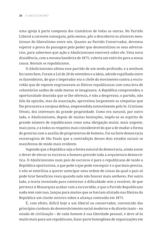 38 O ABOLICIONISMO
uma igreja à parte composta dos cismáticos de todas as outras. No Partido
Liberal a corrente conseguiu, pelo menos, pôr a descoberto os alicerces men-
tirosos do liberalismo entre nós. Quanto ao Partido Conservador, devemos
esperar a prova da passagem pelo poder que desmoralizou os seus adversá-
rios, para sabermos que ação o Abolicionismo exercerá sobre ele. Uma nova
dissidência, com a mesma bandeira de 1871, valeria um exército para a nossa
causa. Restam os republicanos.
O Abolicionismo afetou esse partido de um modo profundo, e a nenhum
fez tanto bem. Foram a Lei de 28 de setembro e a ideia, adrede espalhada entre
os fazendeiros, de que o Imperador era o chefe do movimento contra a escra-
vidão que de repente engrossaram as fileiras republicanas com uma leva de
voluntários saídos de onde menos se imaginava. A República compreendeu a
oportunidade dourada que se lhe oferecia, e não a desprezou; o partido, não
falo da opinião, mas da associação, aproveitou largamente as simpatias que
lhe procurava a corajosa defesa, empreendida notavelmente pelo Sr. Cristiano
Ottoni, dos interesses da grande propriedade. Como era natural, por outro
lado, o Abolicionismo, depois de muitas hesitações, impôs-se ao espírito de
grande número de republicanos como uma obrigação maior, mais urgente,
mais justa, e a todos os respeitos mais considerável do que a de mudar a forma
de governo com o auxílio de proprietários de homens. Foi na forte democracia
escravagista de São Paulo que a contradição desses dois estados sociais se
manifestou de modo mais evidente.
Supondo que a República seja a forma natural da democracia, ainda assim
o dever de elevar os escravos a homens precede toda a arquitetura democrá-
tica. O Abolicionismo num país de escravos é para o republicano de razão a
República oportunista, a que pede o que pode conseguir e o que mais precisa,
e não se esteriliza a querer antecipar uma ordem de coisas da qual o país só
pode tirar benefícios reais quando nele não houver mais senhores. Por outro
lado, a teoria inventada para contornar a dificuldade sem a resolver, de que
pertence à Monarquia acabar com a escravidão, e que o Partido Republicano
nada tem com isso, lançou para muitos que se haviam alistado nas fileiras da
República um clarão sinistro sobre a aliança contraída em 1871.
É, com efeito, difícil hoje a um liberal ou conservador, convencido dos
princípios cardeais do desenvolvimento social moderno e do direito inato – no
estado de civilização – de cada homem à sua liberdade pessoal, e deve sê-lo
muito mais para um republicano, fazer parte homogênea de organizações em
 