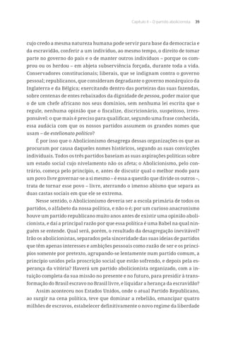 Capítulo II – O partido abolicionista 39
cujo credo a mesma natureza humana pode servir para base da democracia e
da escravidão, conferir a um indivíduo, ao mesmo tempo, o direito de tomar
parte no governo do país e o de manter outros indivíduos – porque os com-
prou ou os herdou – em abjeta subserviência forçada, durante toda a vida.
Conservadores constitucionais; liberais, que se indignam contra o governo
pessoal; republicanos, que consideram degradante o governo monárquico da
Inglaterra e da Bélgica; exercitando dentro das porteiras das suas fazendas,
sobre centenas de entes rebaixados da dignidade de pessoa, poder maior que
o de um chefe africano nos seus domínios, sem nenhuma lei escrita que o
regule, nenhuma opinião que o fiscalize, discricionário, suspeitoso, irres-
ponsável: o que mais é preciso para qualificar, segundo uma frase conhecida,
essa audácia com que os nossos partidos assumem os grandes nomes que
usam – de estelionato político?
É por isso que o Abolicionismo desagrega dessas organizações os que as
procuram por causa daqueles nomes históricos, segundo as suas convicções
individuais. Todos os três partidos baseiam as suas aspirações políticas sobre
um estado social cujo nivelamento não os afeta; o Abolicionismo, pelo con-
trário, começa pelo princípio, e, antes de discutir qual o melhor modo para
um povo livre governar-se a si mesmo – é essa a questão que divide os outros –,
trata de tornar esse povo – livre, aterrando o imenso abismo que separa as
duas castas sociais em que ele se extrema.
Nesse sentido, o Abolicionismo deveria ser a escola primária de todos os
partidos, o alfabeto da nossa política, e não o é; por um curioso anacronismo
houve um partido republicano muito anos antes de existir uma opinião aboli-
cionista, e daí a principal razão por que essa política é uma Babel na qual nin-
guém se entende. Qual será, porém, o resultado da desagregação inevitável?
Irão os abolicionistas, separados pela sinceridade das suas ideias de partidos
que têm apenas interesses e ambições pessoais como razão de ser e os princí-
pios somente por pretexto, agrupando-se lentamente num partido comum, a
princípio unidos pela proscrição social que estão sofrendo, e depois pela es-
perança da vitória? Haverá um partido abolicionista organizado, com a in-
tuição completa da sua missão no presente e no futuro, para presidir à trans-
formação do Brasil escravo no Brasil livre, e liquidar a herança da escravidão?
Assim aconteceu nos Estados Unidos, onde o atual Partido Republicano,
ao surgir na cena política, teve que dominar a rebelião, emancipar quatro
milhões de escravos, estabelecer definitivamente o novo regime da liberdade
 