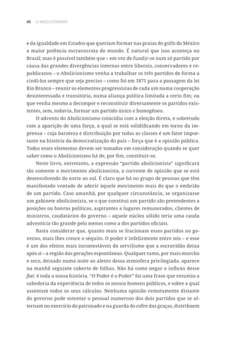 40 O ABOLICIONISMO
e da igualdade em Estados que queriam formar nas praias do golfo do México
a maior potência escravocrata do mundo. É natural que isso aconteça no
Brasil; mas é possível também que – em vez de fundir-se num só partido por
causa das grandes divergências internas entre liberais, conservadores e re-
publicanos – o Abolicionismo venha a trabalhar os três partidos de forma a
cindi-los sempre que seja preciso – como foi em 1871 para a passagem da lei
Rio Branco – reunir os elementos progressistas de cada um numa cooperação
desinteressada e transitória, numa aliança política limitada a certo fim; ou
que venha mesmo a decompor e reconstituir diversamente os partidos exis-
tentes, sem, todavia, formar um partido único e homogêneo.
O advento do Abolicionismo coincidiu com a eleição direta, e sobretudo
com a aparição de uma força, a qual se está solidificando em torno da im-
prensa – cuja barateza e distribuição por todas as classes é um fator impor-
tante na história da democratização do país – força que é a opinião pública.
Todos esses elementos devem ser tomados em consideração quando se quer
saber como o Abolicionismo há de, por fim, constituir-se.
Neste livro, entretanto, a expressão “partido abolicionista” significará
tão somente o movimento abolicionista, a corrente de opinião que se está
desenvolvendo do norte ao sul. É claro que há no grupo de pessoas que têm
manifestado vontade de aderir àquele movimento mais do que o embrião
de um partido. Caso amanhã, por qualquer circunstância, se organizasse
um gabinete abolicionista, se o que constitui um partido são pretendentes a
posições ou honras políticas, aspirantes a lugares remunerados, clientes de
ministros, caudatários do governo – aquele núcleo sólido teria uma cauda
adventícia tão grande pelo menos como a dos partidos oficiais.
Basta considerar que, quanto mais se fracionam esses partidos no go-
verno, mais lhes cresce o séquito. O poder é infelizmente entre nós – e esse
é um dos efeitos mais incontestáveis do servilismo que a escravidão deixa
após si – a região das gerações espontâneas. Qualquer ramo, por mais murcho
e seco, deixado numa noite ao alento dessa atmosfera privilegiada, aparece
na manhã seguinte coberto de folhas. Não há como negar o influxo desse
fiat: é toda a nossa história. “O Poder é o Poder” foi uma frase que resumiu a
sabedoria da experiência de todos os nossos homens públicos, e sobre a qual
assentam todos os seus cálculos. Nenhuma opinião remotamente distante
do governo pode ostentar o pessoal numeroso dos dois partidos que se al-
ternam no exercício do patronado e na guarda do cofre das graças, distribuem
 