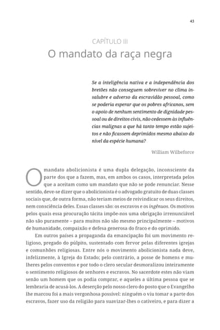 43
CAPÍTULO III
O mandato da raça negra
Se a inteligência nativa e a independência dos
bretões não conseguem sobreviver no clima in-
salubre e adverso da escravidão pessoal, como
se poderia esperar que os pobres africanos, sem
o apoio de nenhum sentimento de dignidade pes-
soal ou de direitos civis, não cedessem às influên-
cias malignas a que há tanto tempo estão sujei-
tos e não ficassem deprimidos mesmo abaixo do
nível da espécie humana?
William Wilbeforce
O
mandato abolicionista é uma dupla delegação, inconsciente da
parte dos que a fazem, mas, em ambos os casos, interpretada pelos
que a aceitam como um mandato que não se pode renunciar. Nesse
sentido, deve-se dizer que o abolicionista é o advogado gratuito de duas classes
sociais que, de outra forma, não teriam meios de reivindicar os seus direitos,
nem consciência deles. Essas classes são: os escravos e os ingênuos. Os motivos
pelos quais essa procuração tácita impõe-nos uma obrigação irrenunciável
não são puramente – para muitos não são mesmo principalmente – motivos
de humanidade, compaixão e defesa generosa do fraco e do oprimido.
Em outros países a propaganda da emancipação foi um movimento re-
ligioso, pregado do púlpito, sustentado com fervor pelas diferentes igrejas
e comunhões religiosas. Entre nós o movimento abolicionista nada deve,
infelizmente, à Igreja do Estado; pelo contrário, a posse de homens e mu-
lheres pelos conventos e por todo o clero secular desmoralizou inteiramente
o sentimento religiosos de senhores e escravos. No sacerdote estes não viam
senão um homem que os podia comprar, e aqueles a última pessoa que se
lembraria de acusá-los. A deserção pelo nosso clero do posto que o Evangelho
lhe marcou foi a mais vergonhosa possível: ninguém o viu tomar a parte dos
escravos, fazer uso da religião para suavizar-lhes o cativeiro, e para dizer a
 