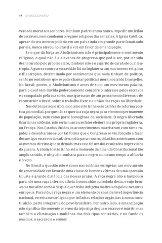 44 O ABOLICIONISMO
verdade moral aos senhores. Nenhum padre tentou nunca impedir um leilão
de escravos, nem condenou o regime religioso das senzalas. A Igreja Católica,
apesar do seu imenso poderio em um país ainda em grande parte fanatizado
por ela, nunca elevou no Brasil a voz em favor da emancipação.
Se o que dá força ao Abolicionismo não é principalmente o sentimento
religioso, o qual não é a alavanca de progresso que podia ser, por ter sido
desnaturado pelo próprio clero, também não é o espírito de caridade ou filan-
tropia. A guerra contra a escravidão foi na Inglaterra um movimento religioso
e filantrópico, determinado por sentimentos que nada tinham de político,
senão no sentido em que se pode chamar política à moral social do Evangelho.
No Brasil, porém, o Abolicionismo é antes de tudo um movimento político,
para o qual sem dúvida poderosamente concorre o interesse pelos escravos
e a compaixão pela sua sorte, mas que nasce de um pensamento diverso: o de
reconstruir o Brasil sobre o trabalho livre e a união das raças na liberdade.
Nos outros países o Abolicionismo não tinha esse caráter de reforma polí-
tica primordial, porque não se queria a raça negra para elemento permanente
de população, nem como parte homogênea da sociedade. O negro libertado
ficaria nas colônias, não seria nunca um fator eleitoral na própria Inglaterra,
ou França. Nos Estados Unidos os acontecimentos marcharam com tanta ra-
pidez e desenharam-se por tal forma que o Congresso se viu forçado a fazer
dos antigos escravos do sul, de um dia para o outro, cidadãos americanos com
os mesmos direitos que os demais; mas esse foi um dos resultados imprevistos
da guerra. A abolição não tinha até o momento da Emenda Constitucional tão
amplo sentido, e ninguém sonhara para o negro ao mesmo tempo a alforria
e o voto.
No Brasil a questão não é como nas colônias europeias um movimento
de generosidade em favor de uma classe de homens vítimas de uma opressão
injusta a grande distância das nossas praias. A raça negra não é tampouco
para nós uma raça inferior, alheia à comunhão ou isolada desta, e cujo bem-
-estar nos afete como o de qualquer tribo indígena maltratada pelos invasores
europeus. Para nós, a raça negra é um elemento de considerável importância
nacional, estreitamente ligada por infinitas relações orgânicas à nossa cons-
tituição, parte integrante do povo brasileiro. Por outro lado, a emancipação
não significa tão somente o termo da injustiça de que o escravo é mártir, mas
também a eliminação simultânea dos dois tipos contrários, e no fundo os
mesmos: o escravo e o senhor.
 