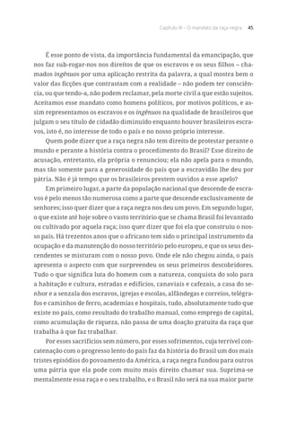 Capítulo III – O mandato da raça negra 45
É esse ponto de vista, da importância fundamental da emancipação, que
nos faz sub-rogar-nos nos direitos de que os escravos e os seus filhos – cha-
mados ingênuos por uma aplicação restrita da palavra, a qual mostra bem o
valor das ficções que contrastam com a realidade – não podem ter consciên-
cia, ou que tendo-a, não podem reclamar, pela morte civil a que estão sujeitos.
Aceitamos esse mandato como homens políticos, por motivos políticos, e as-
sim representamos os escravos e os ingênuos na qualidade de brasileiros que
julgam o seu título de cidadão diminuído enquanto houver brasileiros escra-
vos, isto é, no interesse de todo o país e no nosso próprio interesse.
Quem pode dizer que a raça negra não tem direito de protestar perante o
mundo e perante a história contra o procedimento do Brasil? Esse direito de
acusação, entretanto, ela própria o renunciou; ela não apela para o mundo,
mas tão somente para a generosidade do país que a escravidão lhe deu por
pátria. Não é já tempo que os brasileiros prestem ouvidos a esse apelo?
Em primeiro lugar, a parte da população nacional que descende de escra-
vos é pelo menos tão numerosa como a parte que descende exclusivamente de
senhores; isso quer dizer que a raça negra nos deu um povo. Em segundo lugar,
o que existe até hoje sobre o vasto território que se chama Brasil foi levantado
ou cultivado por aquela raça; isso quer dizer que foi ela que construiu o nos-
so país. Há trezentos anos que o africano tem sido o principal instrumento da
ocupação e da manutenção do nosso território pelo europeu, e que os seus des-
cendentes se misturam com o nosso povo. Onde ele não chegou ainda, o país
apresenta o aspecto com que surpreendeu os seus primeiros descobridores.
Tudo o que significa luta do homem com a natureza, conquista do solo para
a habitação e cultura, estradas e edifícios, canaviais e cafezais, a casa do se-
nhor e a senzala dos escravos, igrejas e escolas, alfândegas e correios, telégra-
fos e caminhos de ferro, academias e hospitais, tudo, absolutamente tudo que
existe no país, como resultado do trabalho manual, como emprego de capital,
como acumulação de riqueza, não passa de uma doação gratuita da raça que
trabalha à que faz trabalhar.
Por esses sacrifícios sem número, por esses sofrimentos, cuja terrível con-
catenação com o progresso lento do país faz da história do Brasil um dos mais
tristes episódios do povoamento da América, a raça negra fundou para outros
uma pátria que ela pode com muito mais direito chamar sua. Suprima-se
mentalmente essa raça e o seu trabalho, e o Brasil não será na sua maior parte
 