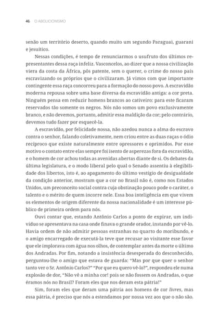 46 O ABOLICIONISMO
senão um território deserto, quando muito um segundo Paraguai, guarani
e jesuítico.
Nessas condições, é tempo de renunciarmos o usufruto dos últimos re-
presentantes dessa raça infeliz. Vasconcelos, ao dizer que a nossa civilização
viera da costa da África, pôs patente, sem o querer, o crime do nosso país
escravizando os próprios que o civilizaram. Já vimos com que importante
contingente essa raça concorreu para a formação do nosso povo. A escravidão
moderna repousa sobre uma base diversa da escravidão antiga: a cor preta.
Ninguém pensa em reduzir homens brancos ao cativeiro: para este ficaram
reservados tão somente os negros. Nós não somos um povo exclusivamente
branco, e não devemos, portanto, admitir essa maldição da cor; pelo contrário,
devemos tudo fazer por esquecê-la.
A escravidão, por felicidade nossa, não azedou nunca a alma do escravo
contra o senhor, falando coletivamente, nem criou entre as duas raças o ódio
recíproco que existe naturalmente entre opressores e oprimidos. Por esse
motivo o contato entre elas sempre foi isento de asperezas fora da escravidão,
e o homem de cor achou todas as avenidas abertas diante de si. Os debates da
última legislatura, e o modo liberal pelo qual o Senado assentiu à elegibili-
dade dos libertos, isto é, ao apagamento do último vestígio de desigualdade
da condição anterior, mostram que a cor no Brasil não é, como nos Estados
Unidos, um preconceito social contra cuja obstinação pouco pode o caráter, o
talento e o mérito de quem incorre nele. Essa boa inteligência em que vivem
os elementos de origem diferente da nossa nacionalidade é um interesse pú-
blico de primeira ordem para nós.
Ouvi contar que, estando Antônio Carlos a ponto de expirar, um indi-
víduo se apresentava na casa onde finava o grande orador, instando por vê-lo.
Havia ordem de não admitir pessoas estranhas no quarto do moribundo, e
o amigo encarregado de executá-la teve que recusar ao visitante esse favor
que ele implorava com água nos olhos, de contemplar antes da morte o último
dos Andradas. Por fim, notando a insistência desesperada do desconhecido,
perguntou-lhe o amigo que estava de guarda: “Mas por que quer o senhor
tanto ver o Sr. Antônio Carlos?” “Por que eu quero vê-lo?”, respondeu ele numa
explosão de dor, “Não vê a minha cor! pois se não fossem os Andradas, o que
éramos nós no Brasil? Foram eles que nos deram esta pátria!”
Sim, foram eles que deram uma pátria aos homens de cor livres, mas
essa pátria, é preciso que nós a estendamos por nossa vez aos que o não são.
 